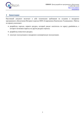 EDISON. Центр разработки программного обеспечения
+7 (499) 500-14-94
http://www.edsd.ru
site@edsd.ru
3
1 Аннотация
Настоящий документ включает в себя технические требования на создание и внедрение
программного обеспечения Интернет-портала ООО «Современное Камчатское Телевидение». Работы
по проекту включают:
 разработку портала, первого ресурса, который увидит посетитель по адресу granikuba.ru, с
которого возможен переход на другие ресурсы портала;
 разработку новостного ресурса;
 опытную эксплуатацию и внедрение в коммерческую эксплуатацию.
 