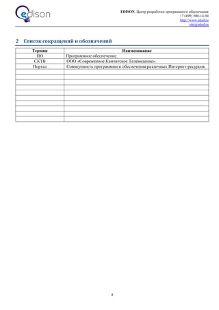 EDISON. Центр разработки программного обеспечения
+7 (499) 500-14-94
http://www.edsd.ru
site@edsd.ru
4
2 Список сокращений и обозначений
Термин Наименование
ПО Программное обеспечение.
СКТВ ООО «Современное Камчатское Телевидение».
Портал Совокупность программного обеспечения различных Интернет-ресурсов.
 
