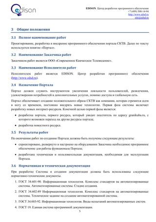 EDISON. Центр разработки программного обеспечения
+7 (499) 500-14-94
http://www.edsd.ru
site@edsd.ru
5
3 Общие положения
3.1 Полное наименование работ
Проектирование, разработка и внедрение программного обеспечения портала СКТВ. Далее по тексту
используется понятие «Портал».
3.2 Наименование Заказчика работ
Заказчиком работ является ООО «Современное Камчатское Телевидение».
3.3 Наименование Исполнителя работ
Исполнителем работ является EDISON. Центр разработки программного обеспечения
(http://www.edsd.ru).
3.4 Назначение Портала
Портал должен служить инструментом увеличения лояльности пользователей, развлечения,
удовлетворения потребностей в дополнительных услугах, помимо доступа в глобальную сеть.
Портал обеспечивает создание положительного образа СКТВ как компании, которая стремится идти
в ногу со временем, постоянно внедрять новые технологии. Первая фаза системы включает
разработку новых интернет-ресурсов. Конечной целью первой фазы является:
 разработка портала, первого ресурса, который увидит посетитель по адресу granikuba.ru, с
которого возможен переход на другие ресурсы портала;
 разработка новостного ресурса.
3.5 Результаты работ
По окончанию работ по созданию Портала должны быть получены следующие результаты:
 спроектировано, развернуто и настроено на оборудовании Заказчика необходимое программное
обеспечение для работы функционала Портала;
 разработана техническая и пользовательская документация, необходимая для эксплуатации
Портала.
3.6 Нормативная и техническая документация
При разработке Системы и создании документации должны быть использованы следующие
нормативно-технические документы.
1. ГОСТ 34.601-90. Информационная технология. Комплекс стандартов на автоматизированные
системы. Автоматизированные системы. Стадии создания.
2. ГОСТ 34.602-89 Информационная технология. Комплекс стандартов на автоматизированные
системы. Техническое задание на создание автоматизированной системы.
3. ГОСТ 34.603-92. Информационная технология. Виды испытаний автоматизированных систем.
4. ГОСТ 19. Единая система программной документации.
 