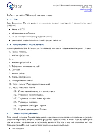 EDISON. Центр разработки программного обеспечения
+7 (499) 500-14-94
http://www.edsd.ru
site@edsd.ru
9
Требуется настройка DNS записей, почтового сервера.
4.1.5 Роли
Весь функционал Портала разделен по ключевым целевым аудиториям. К целевым аудиториям
относятся:
 абоненты СКТВ;
 веб-администратор Портала;
 веб-администратор интернет-ресурсов Портала;
 прочие роли, определяемые для каждого ресурса отдельно.
4.1.6 Концептуальная модель Портала
Концептуальная модель Портала представляет собой описание и взаимосвязь всех страниц Портала.
1. Главная страница.
2. Интернет-ресурс №1.
3. …
4. Интернет-ресурс №NN.
5. Информация для рекламодателей.
6. Контакты.
7. Личный кабинет.
8. Опросы и голосования.
9. Регистрация пользователя.
10. Вход в систему (Авторизация пользователя).
11. Раздел управления сайтом.
11.1. Статистика посещаемости страниц ресурса.
11.2. Управление баннерной сетью.
11.3. Управление пользователями и ролями.
11.4. Управление опросами.
11.5. Управление структурой Портала.
11.6. Редактирование страниц Портала.
4.1.7 Главная страница Портала
Роль главной страницы Портала заключается в представлении пользователям наиболее актуальных
сведений, собранных с дочерних интернет-ресурсов и представленных в общем виде. Все это служит
для наглядного представления всевозможных сервисов Портала и быстрой навигации по ним.
Главная страница Портала содержит следующие информационные блоки.
 Блок новостей.
 