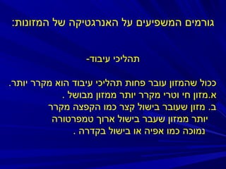 ‫גורמים המשפיעים על האנרגטיקה של המזונות:‬
‫תהליכי עיבוד-‬
‫ככול שהמזון עובר פחות תהליכי עיבוד הוא מקרר יותר.‬
‫א.מזון חי וטרי מקרר יותר ממזון מבושל .‬
‫ב. מזון שעובר בישול קצר כמו הקפצה מקרר‬
‫יותר ממזון שעבר בישול ארוך טמפרטורה‬
‫נמוכה כמו אפיה או בישול בקדרה .‬

 