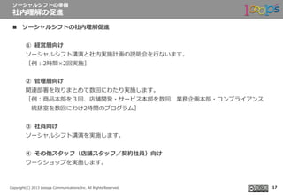  　
Copyright(C)  2013  Looops  Communications  Inc.  All  Rights  Reserved.
n  ソーシャルシフトの社内理理解促進
①  経営層向け
ソーシャルシフト講演と社内実施計画の説明会を⾏行行ないます。
［例例：2時間×2回実施］
②  管理理層向け
関連部署を取りまとめて数回にわたり実施します。 　
［例例：商品本部を３回、店舗開発・サービス本部を数回、業務企画本部・コンプライアンス
 　統括室を数回にわけ2時間のプログラム］
③  社員向け
ソーシャルシフト講演を実施します。
④  その他スタッフ（店舗スタッフ／契約社員）向け
ワークショップを実施します。
ソーシャルシフトの準備
社内理理解の促進
17
 