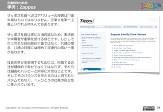  　
Copyright(C)  2013  Looops  Communications  Inc.  All  Rights  Reserved.
ザッポス社員へのコアバリューの浸透は中途
半端なものではありません。企業⽂文化第⼀一主
義といわれるゆえんでもあります。
ザッポス社員は実に⾃自由奔放なため、来訪者
や求職者が衝撃を受けるほどです。しかしそ
れは完全な⾃自由放任主義ではなく、共通の理理
念念、共通の⽬目標には極めて規律律性の⾼高い⼀一⾯面
があります。
社員の幸せを実現するためには、所属する会
社が健康的で幸せでなくてはならず、それら
は顧客のハッピーと同等に⼤大切切なことです。
そしてそのバランスを考えるのは上司でもシ
ステムでもなく、⼀一⼈人ひとりの社員の⾃自主性
に任されています。
企業哲学の共有
事例例：Zappos
25
 