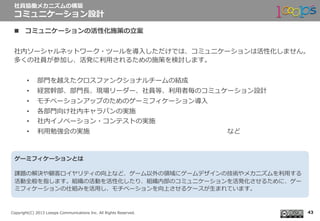  　
Copyright(C)  2013  Looops  Communications  Inc.  All  Rights  Reserved.
n  コミュニケーションの活性化施策の⽴立立案
社内ソーシャルネットワーク・ツールを導⼊入しただけでは、コミュニケーションは活性化しません。
多くの社員が参加し、活発に利利⽤用されるための施策を検討します。
•  部⾨門を越えたクロスファンクショナルチームの結成
•  経営幹部、部⾨門⻑⾧長、現場リーダー、社員等、利利⽤用者毎のコミュケーション設計
•  モチベーションアップのためのゲーミフィケーション導⼊入
•  各部⾨門向け社内キャラバンの実施
•  社内イノベーション・コンテストの実施
•  利利⽤用勉強会の実施  　 　 　 　 　 　 　 　 　 　 　 　 　 　 　 　 　 　 　など
社員協働メカニズムの構築
コミュニケーション設計
43
ゲーミフィケーションとは
課題の解決や顧客ロイヤリティの向上など、ゲーム以外の領領域にゲームデザインの技術やメカニズムを利利⽤用する
活動全般を指します。組織の活動を活性化したり、組織内部のコミュニケーションを活発化させるために、ゲー
ミフィケーションの仕組みを活⽤用し、モチベーションを向上させるケースが⽣生まれています。
 