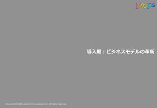 Copyright(C)  2013  Looops  Communications  Inc.  All  Rights  Reserved.
導⼊入期：ビジネスモデルの⾰革新
 
