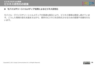  　
Copyright(C)  2013  Looops  Communications  Inc.  All  Rights  Reserved.
n  モバイルやソーシャルメディア活⽤用によるビジネス活性化
モバイル・デバイスやソーシャルメディアの急速な普及により、ビジネス環境は激変し続けていま
す。こうした環境の変化を踏まえながら、既存のビジネスを活性化させるための提案や⽀支援を⾏行行な
います。
ビジネスモデルの⾰革新
ビジネス活性化の促進
50
 
