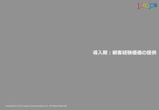 Copyright(C)  2013  Looops  Communications  Inc.  All  Rights  Reserved.
導⼊入期：顧客経験価値の提供
 