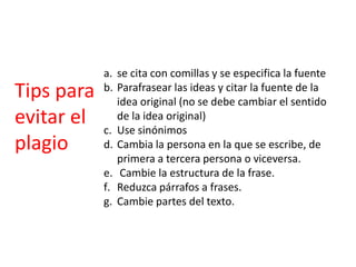 Tips para
evitar el
plagio
a. se cita con comillas y se especifica la fuente
b. Parafrasear las ideas y citar la fuente de la
idea original (no se debe cambiar el sentido
de la idea original)
c. Use sinónimos
d. Cambia la persona en la que se escribe, de
primera a tercera persona o viceversa.
e. Cambie la estructura de la frase.
f. Reduzca párrafos a frases.
g. Cambie partes del texto.
 