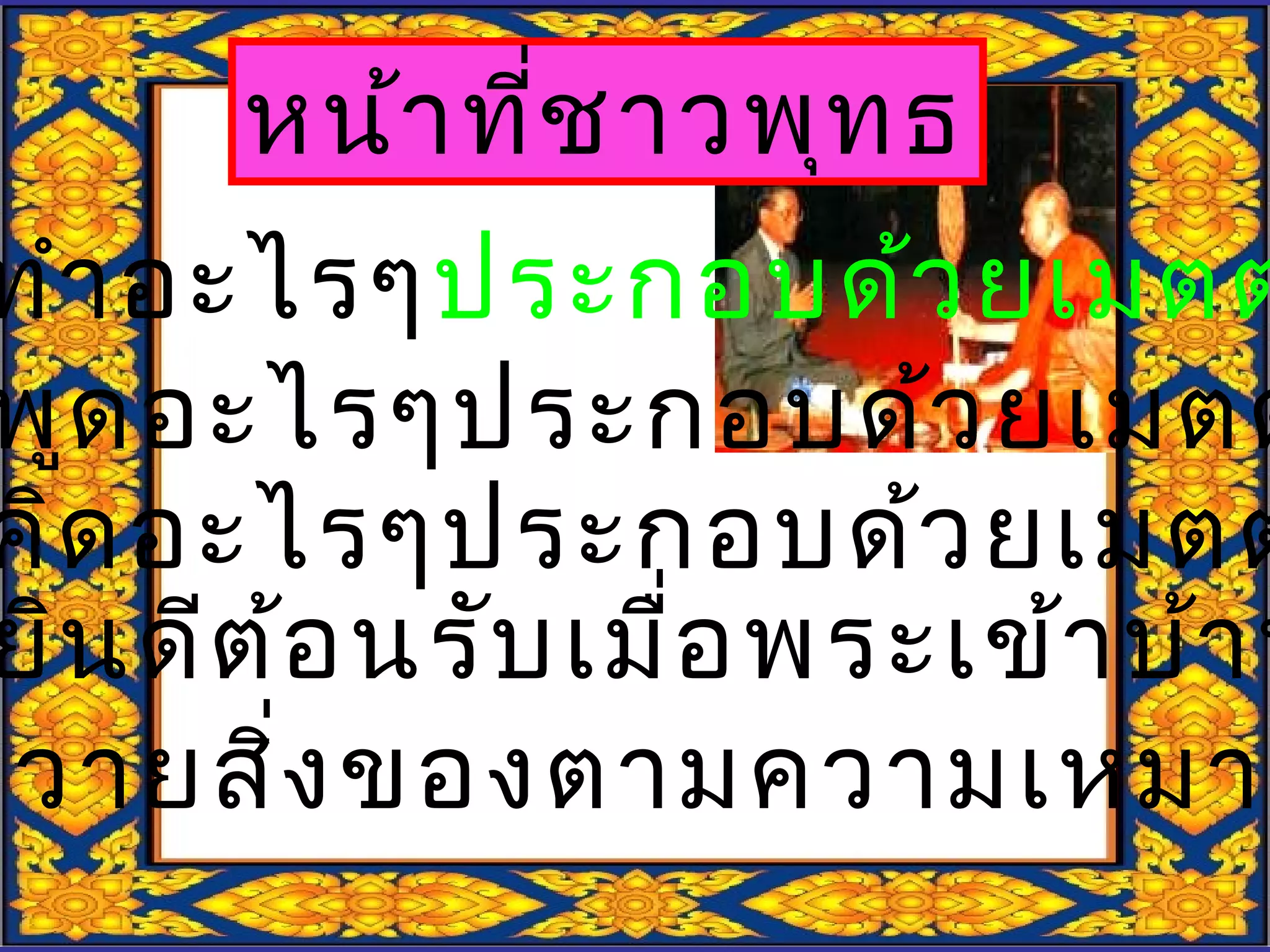 หน้าที่ชาวพุทธ
ทำาอะไรๆประกอบด้วยเมตต
พูดอะไรๆประกอบด้วยเมตต
คิดอะไรๆประกอบด้วยเมตต
ยินดีต้อนรับเมื่อพระเข้าบ้าน
ถวายสิ่งของตามความเหมาะ
 