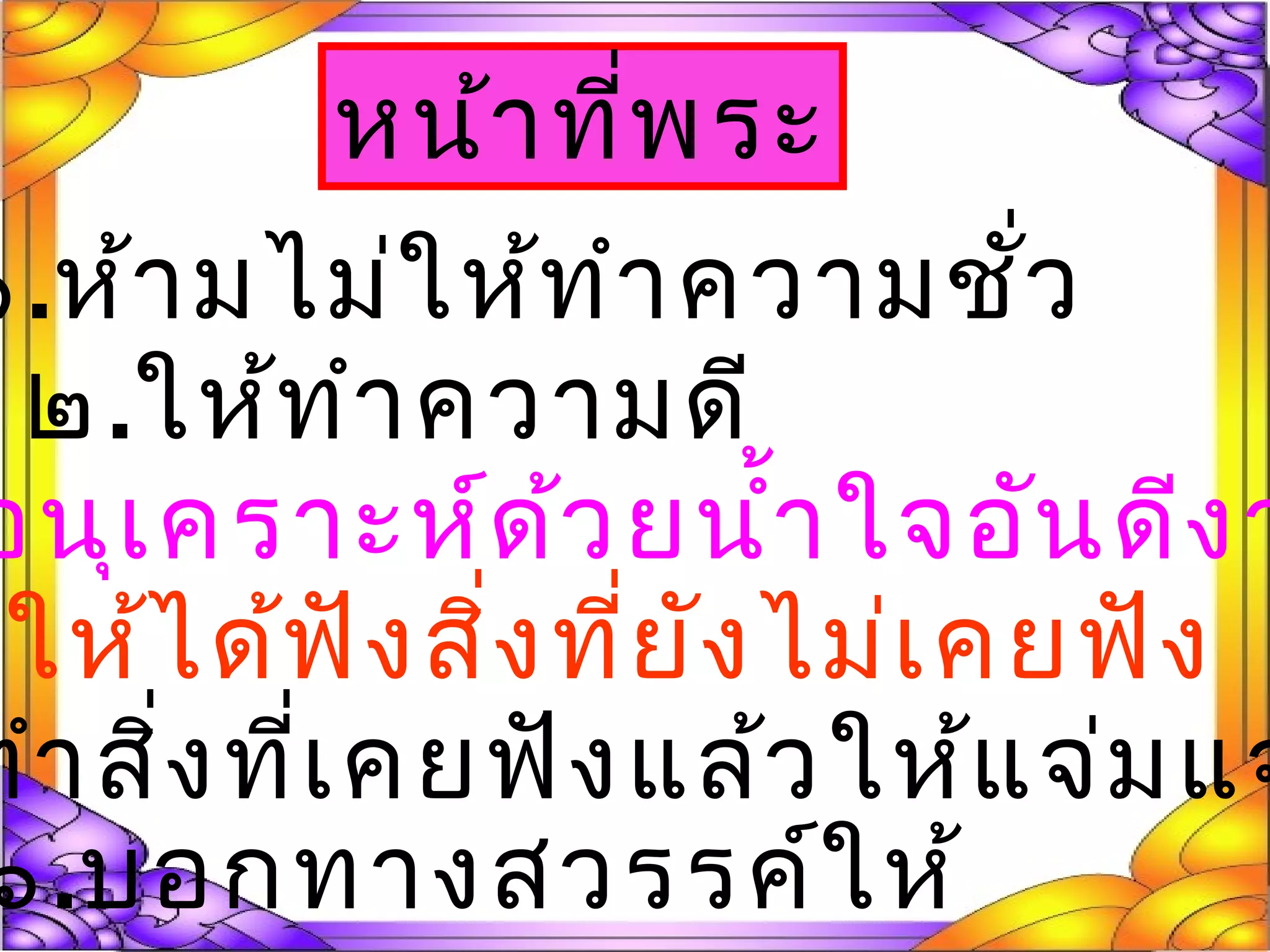 หน้าที่พระ
๑.ห้ามไม่ให้ทำาความชั่ว
๒.ให้ทำาความดี
อนุเคราะห์ด้วยนำ้าใจอันดีงา
.ให้ได้ฟังสิ่งที่ยังไม่เคยฟัง
ทำาสิ่งที่เคยฟังแล้วให้แจ่มแจ
๖.บอกทางสวรรค์ให้
 