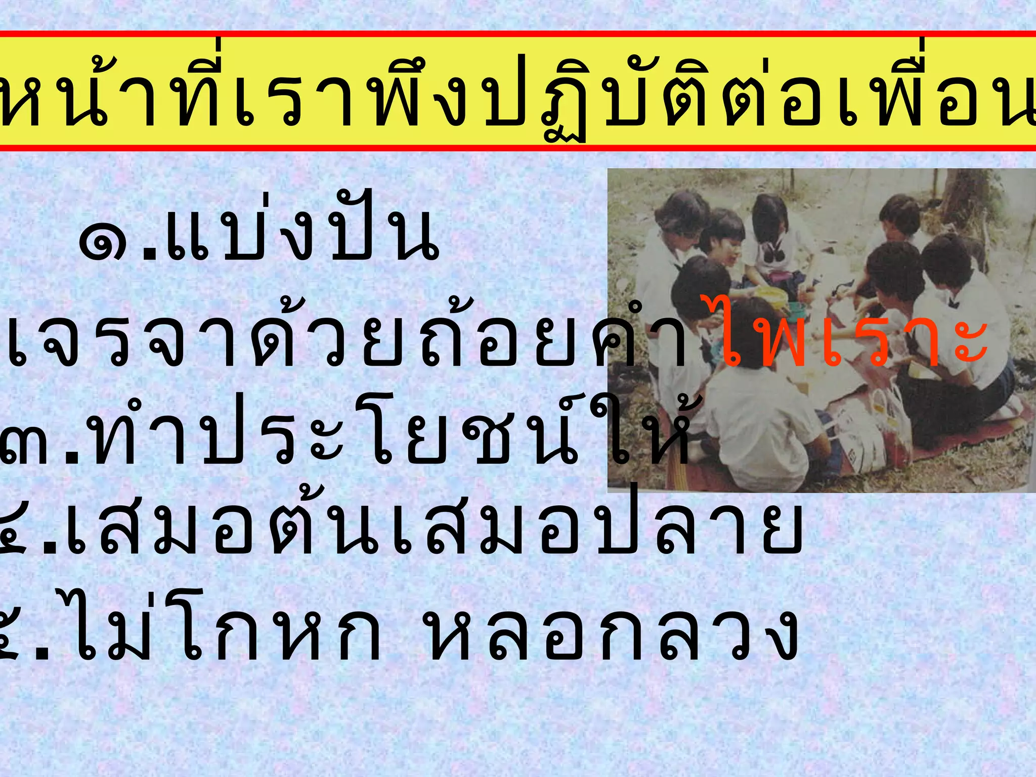 หน้าที่เราพึงปฏิบัติต่อเพื่อน
๑.แบ่งปัน
.เจรจาด้วยถ้อยคำาไพเราะ
๓.ทำาประโยชน์ให้
๔.เสมอต้นเสมอปลาย
๕.ไม่โกหก หลอกลวง
 