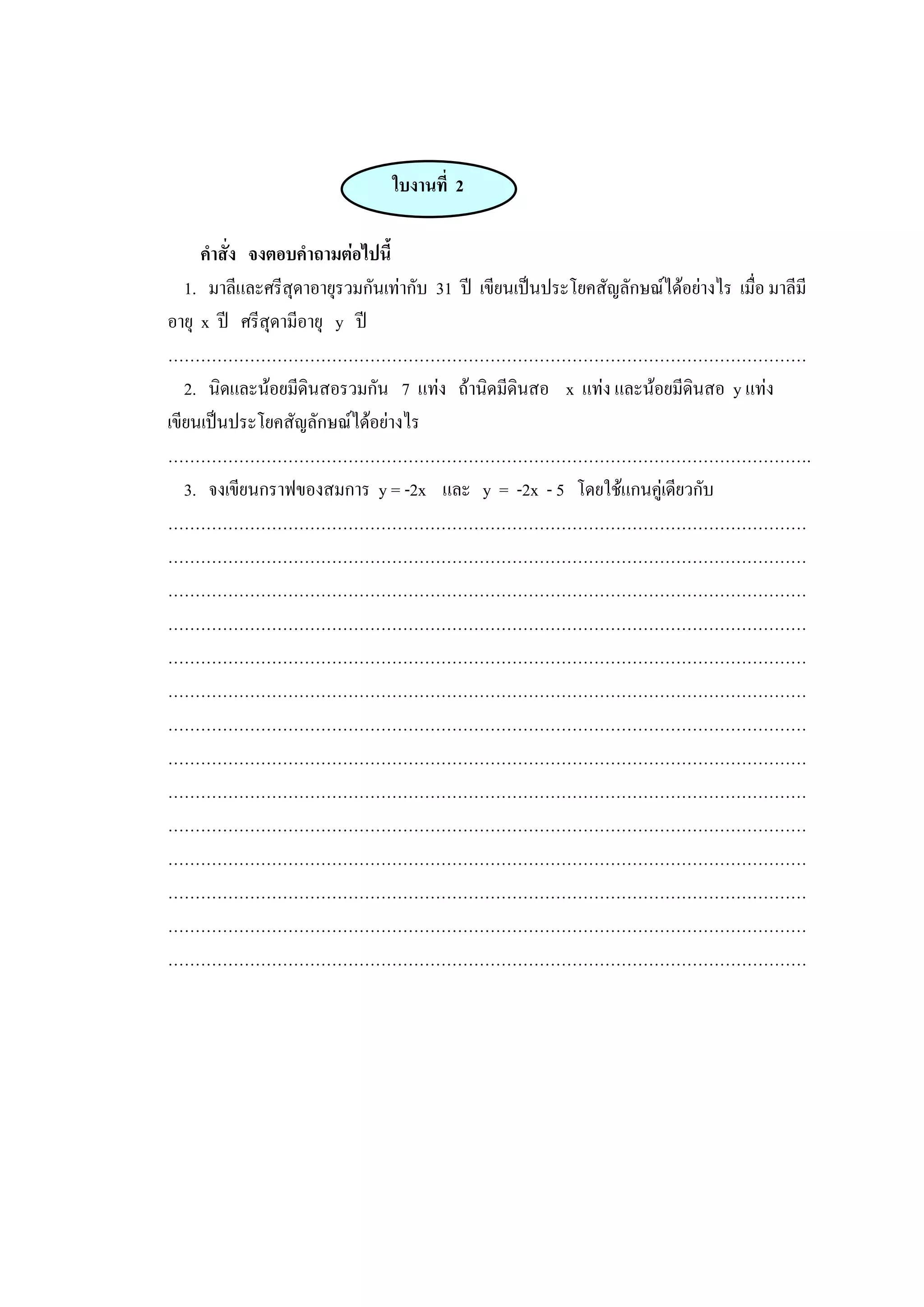 ใบงานที่ 2
คาสั่ง จงตอบคาถามต่อไปนี้
1. มาลีและศรีสุดาอายุรวมกันเท่ากับ 31 ปี เขียนเป็นประโยคสัญลักษณ์ได้อย่างไร เมื่อ มาลีมี
อายุ x ปี ศรีสุดามีอายุ y ปี
………………………………………………………………………………………………………
2. นิดและน้อยมีดินสอรวมกัน 7 แท่ง ถ้านิดมีดินสอ x แท่ง และน้อยมีดินสอ y แท่ง
เขียนเป็นประโยคสัญลักษณ์ได้อย่างไร
……………………………………………………………………………………………………….
3. จงเขียนกราฟของสมการ y = -2x และ y = -2x - 5 โดยใช้แกนคู่เดียวกับ
………………………………………………………………………………………………………
………………………………………………………………………………………………………
………………………………………………………………………………………………………
………………………………………………………………………………………………………
………………………………………………………………………………………………………
………………………………………………………………………………………………………
………………………………………………………………………………………………………
………………………………………………………………………………………………………
………………………………………………………………………………………………………
………………………………………………………………………………………………………
………………………………………………………………………………………………………
………………………………………………………………………………………………………
………………………………………………………………………………………………………
………………………………………………………………………………………………………
 