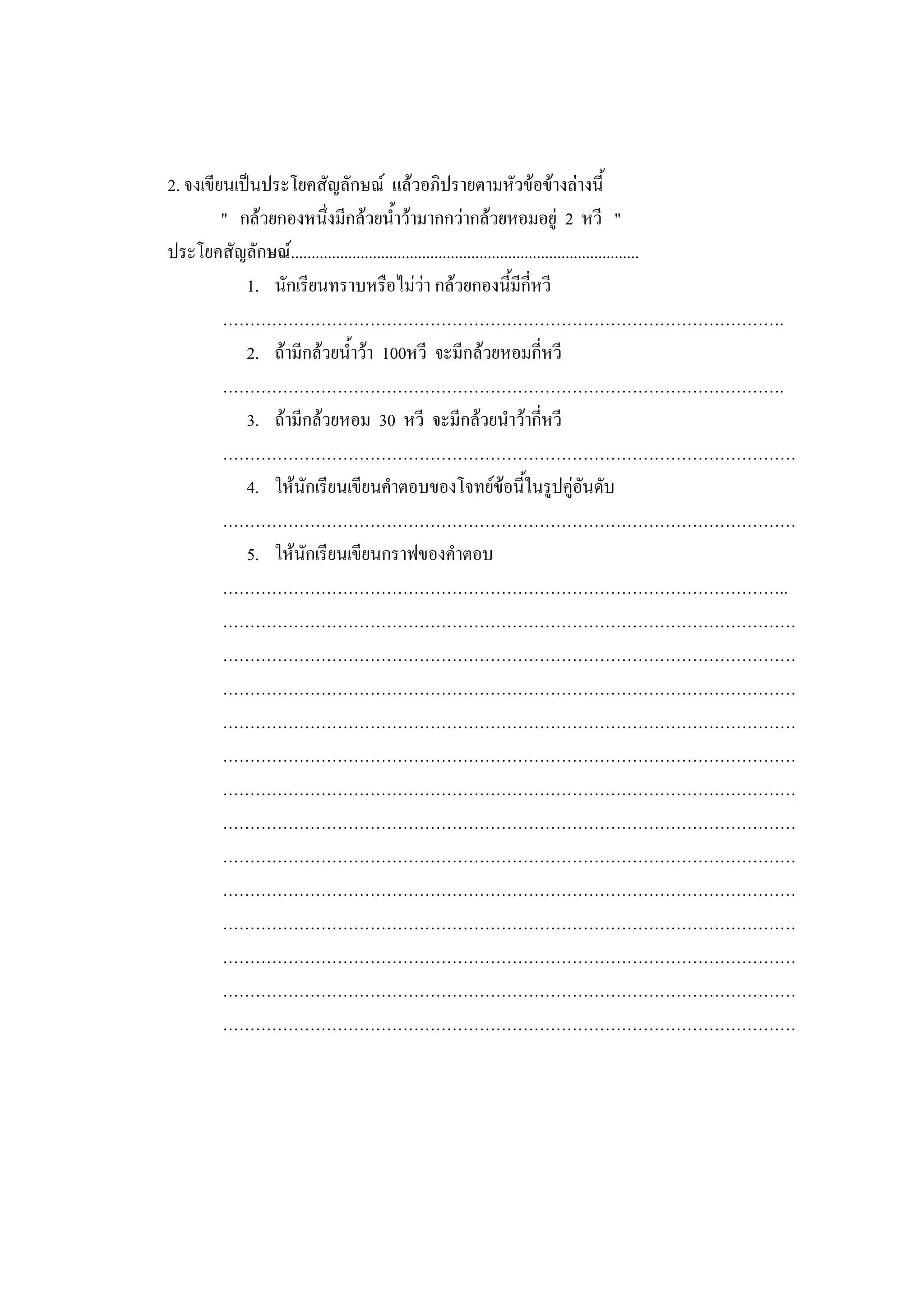 2. จงเขียนเป็นประโยคสัญลักษณ์ แล้วอภิปรายตามหัวข้อข้างล่างนี้
" กล้วยกองหนึ่งมีกล้วยน้าว้ามากกว่ากล้วยหอมอยู่ 2 หวี "
ประโยคสัญลักษณ์.....................................................................................
1. นักเรียนทราบหรือไม่ว่า กล้วยกองนี้มีกี่หวี
………………………………………………………………………………………….
2. ถ้ามีกล้วยน้าว้า 100หวี จะมีกล้วยหอมกี่หวี
………………………………………………………………………………………….
3. ถ้ามีกล้วยหอม 30 หวี จะมีกล้วยนาว้ากี่หวี
……………………………………………………………………………………………
4. ให้นักเรียนเขียนคาตอบของโจทย์ข้อนี้ในรูปคู่อันดับ
……………………………………………………………………………………………
5. ให้นักเรียนเขียนกราฟของคาตอบ
…………………………………………………………………………………………..
……………………………………………………………………………………………
……………………………………………………………………………………………
……………………………………………………………………………………………
……………………………………………………………………………………………
……………………………………………………………………………………………
……………………………………………………………………………………………
……………………………………………………………………………………………
……………………………………………………………………………………………
……………………………………………………………………………………………
……………………………………………………………………………………………
……………………………………………………………………………………………
……………………………………………………………………………………………
……………………………………………………………………………………………
 
