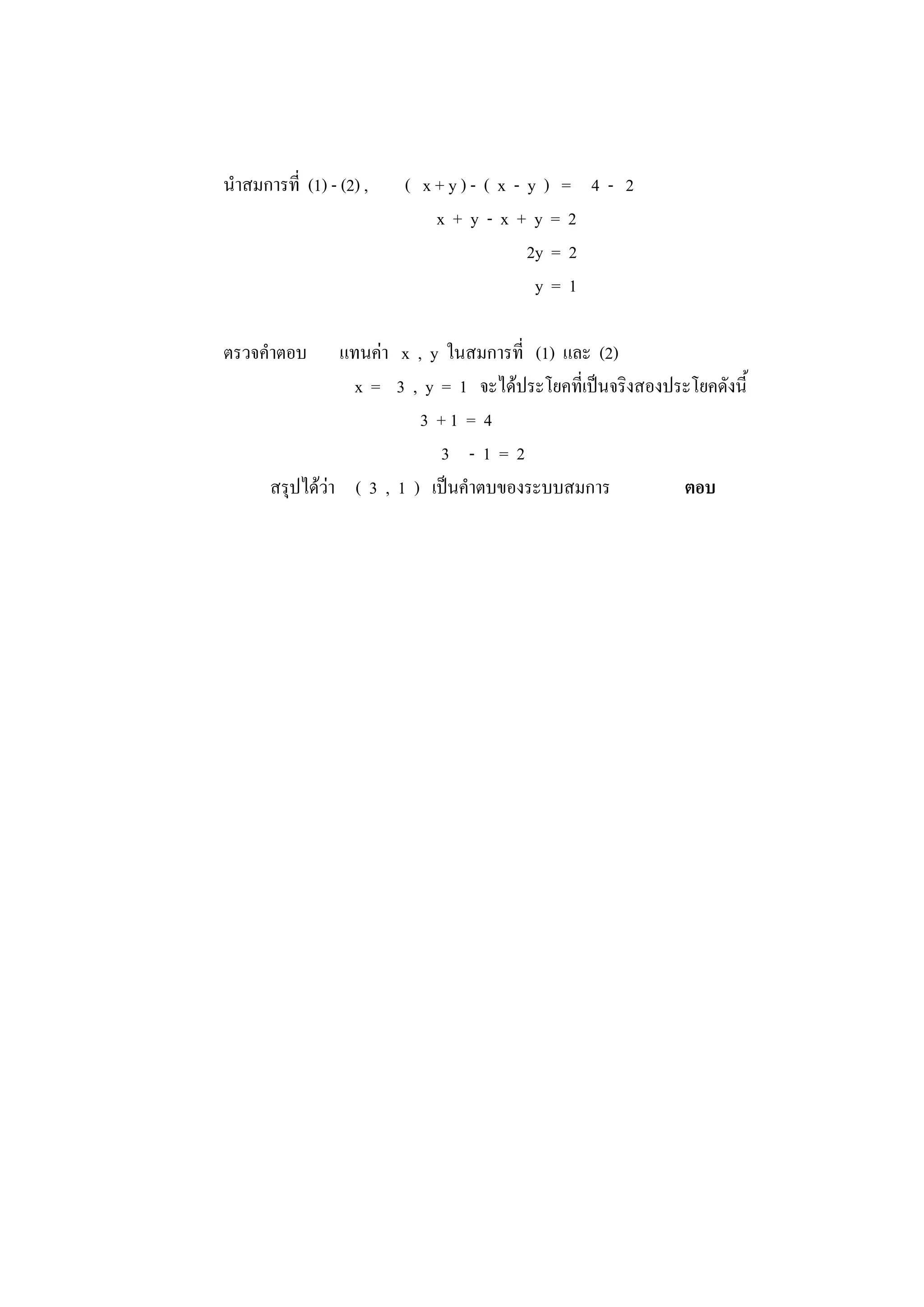 นาสมการที่ (1) - (2) , ( x + y ) - ( x - y ) = 4 - 2
x + y - x + y = 2
2y = 2
y = 1
ตรวจคาตอบ แทนค่า x , y ในสมการที่ (1) และ (2)
x = 3 , y = 1 จะได้ประโยคที่เป็นจริงสองประโยคดังนี้
3 + 1 = 4
3 - 1 = 2
สรุปได้ว่า ( 3 , 1 ) เป็นคาตบของระบบสมการ ตอบ
 