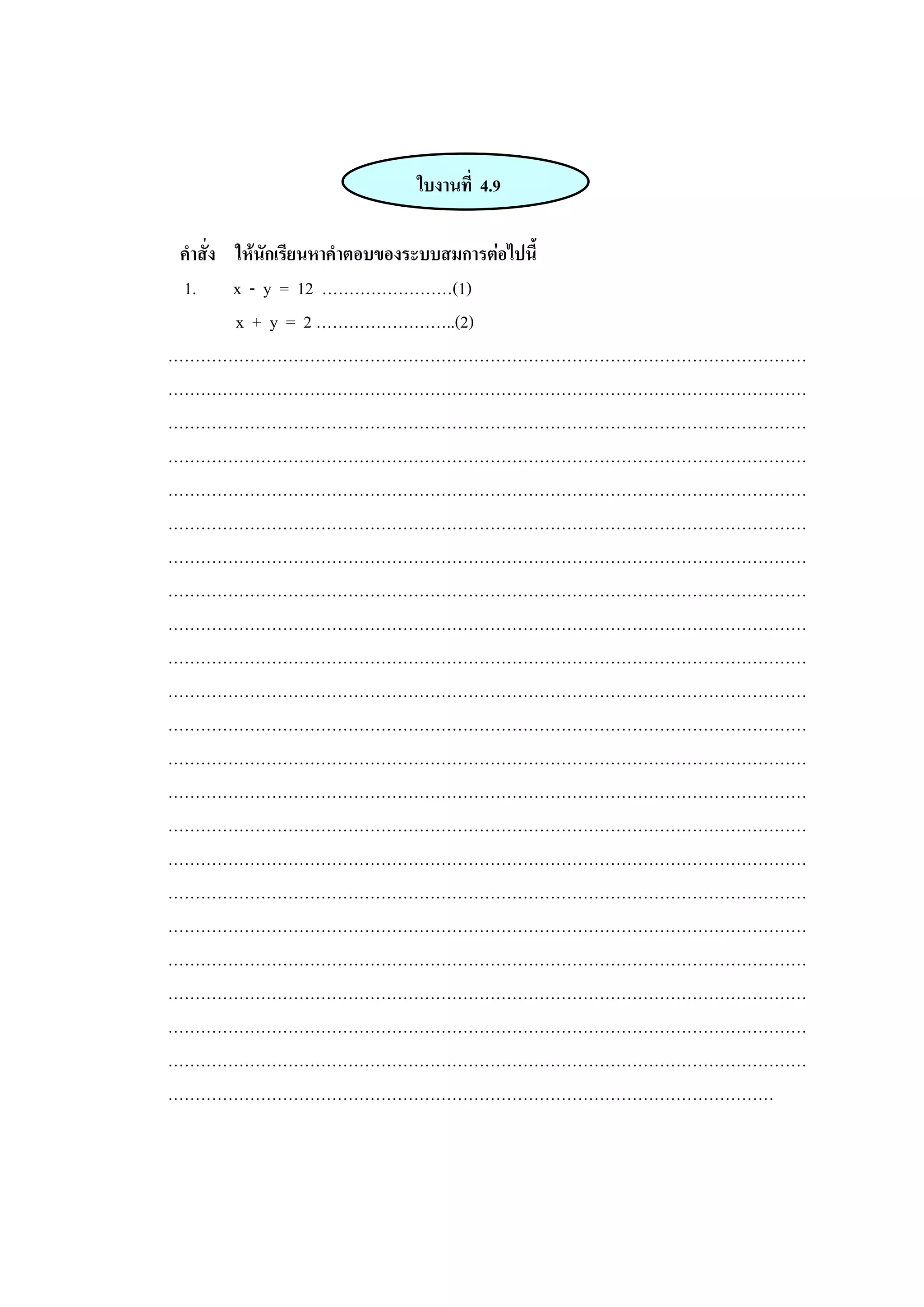 ใบงานที่ 4.9
คาสั่ง ให้นักเรียนหาคาตอบของระบบสมการต่อไปนี้
1. x - y = 12 ……………………(1)
x + y = 2 ……………………..(2)
………………………………………………………………………………………………………
………………………………………………………………………………………………………
………………………………………………………………………………………………………
………………………………………………………………………………………………………
………………………………………………………………………………………………………
………………………………………………………………………………………………………
………………………………………………………………………………………………………
………………………………………………………………………………………………………
………………………………………………………………………………………………………
………………………………………………………………………………………………………
………………………………………………………………………………………………………
………………………………………………………………………………………………………
………………………………………………………………………………………………………
………………………………………………………………………………………………………
………………………………………………………………………………………………………
………………………………………………………………………………………………………
………………………………………………………………………………………………………
………………………………………………………………………………………………………
………………………………………………………………………………………………………
………………………………………………………………………………………………………
………………………………………………………………………………………………………
………………………………………………………………………………………………………
…………………………………………………………………………………………………
 