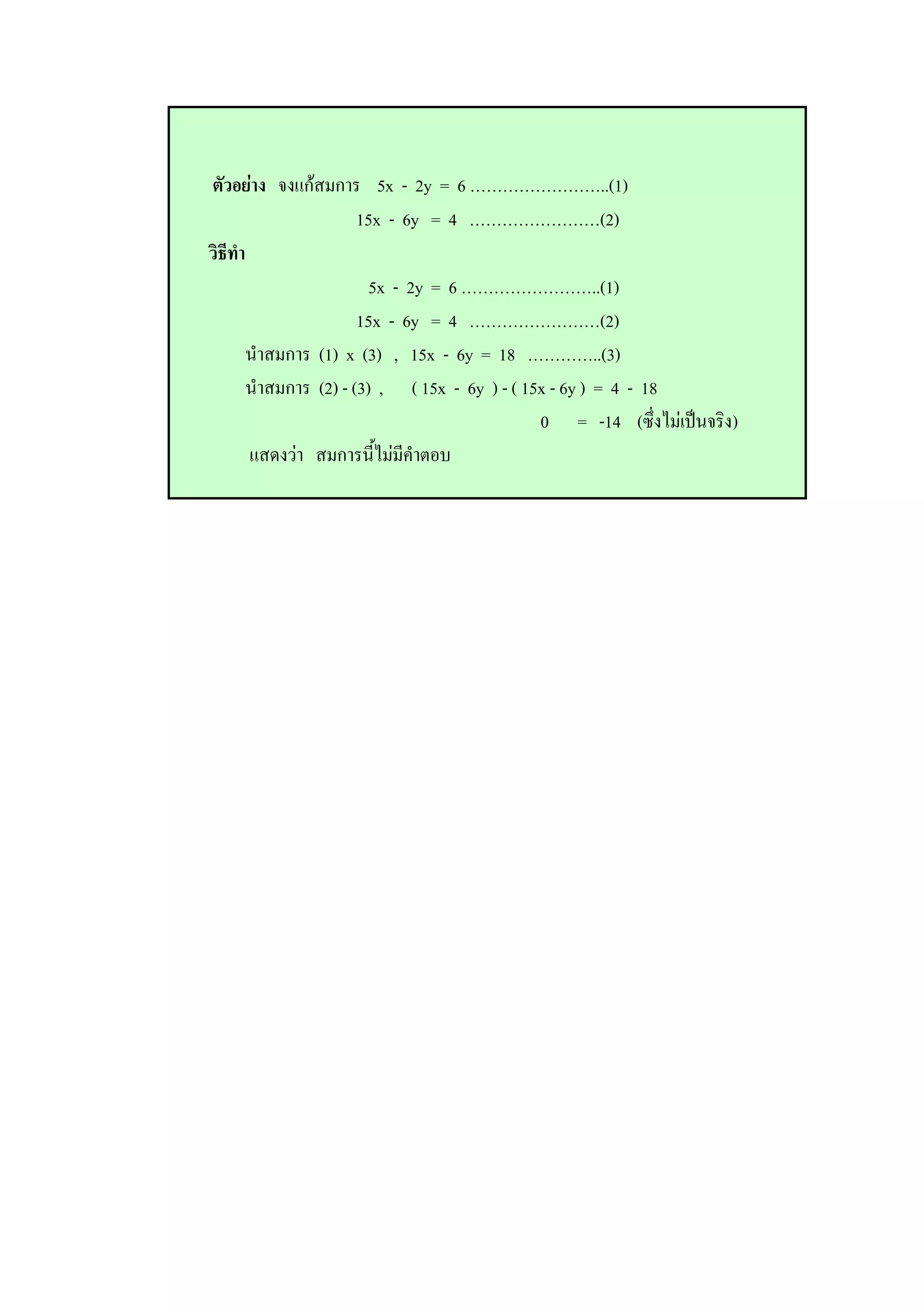 ตัวอย่าง จงแก้สมการ 5x - 2y = 6 ……………………..(1)
15x - 6y = 4 ……………………(2)
วิธีทา
5x - 2y = 6 ……………………..(1)
15x - 6y = 4 ……………………(2)
นาสมการ (1) x (3) , 15x - 6y = 18 …………..(3)
นาสมการ (2) - (3) , ( 15x - 6y ) - ( 15x - 6y ) = 4 - 18
0 = -14 (ซึ่งไม่เป็นจริง)
แสดงว่า สมการนี้ไม่มีคาตอบ
 