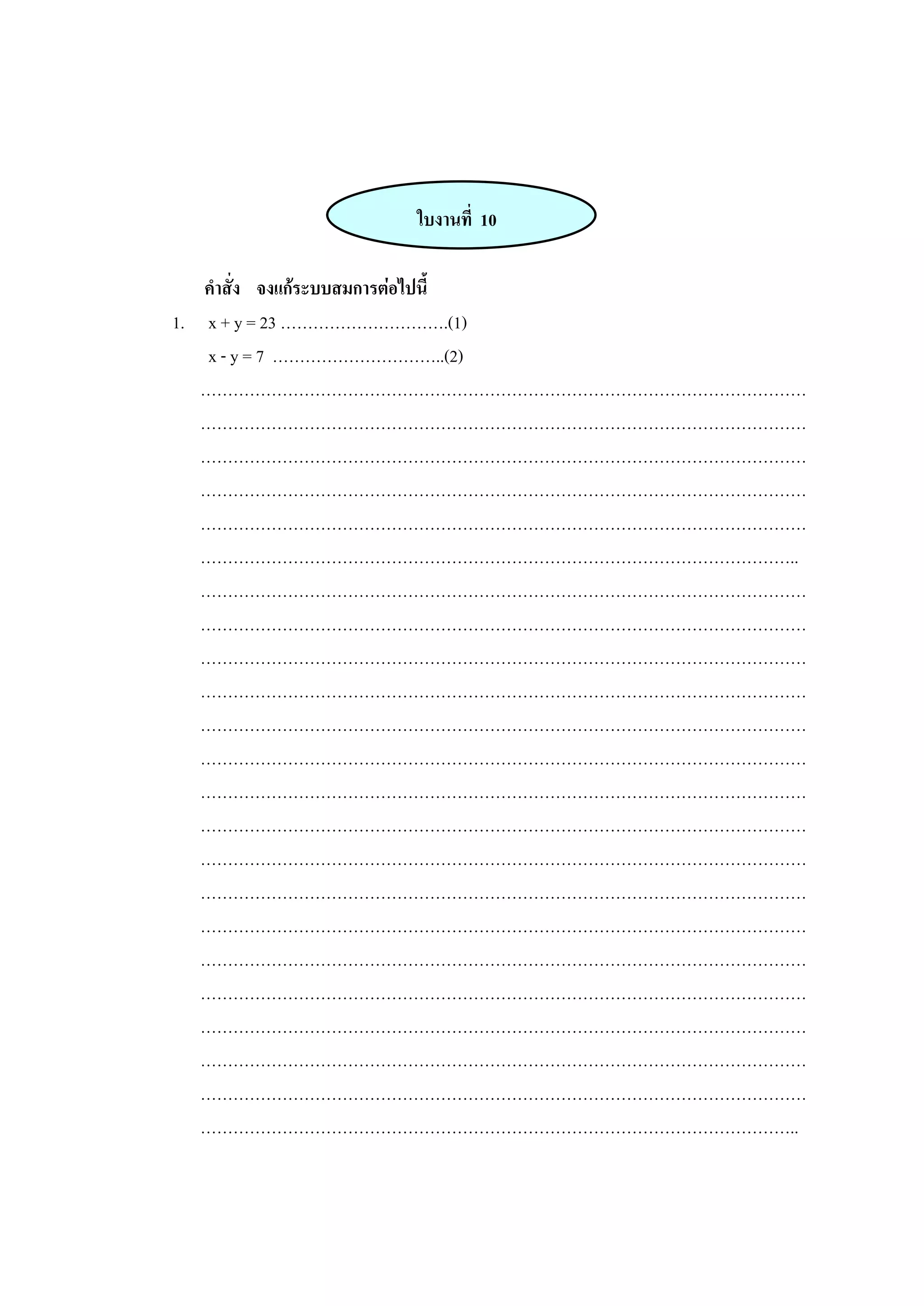 ใบงานที่ 10
คาสั่ง จงแก้ระบบสมการต่อไปนี้
1. x + y = 23 ………………………….(1)
x - y = 7 …………………………..(2)
…………………………………………………………………………………………………
…………………………………………………………………………………………………
…………………………………………………………………………………………………
…………………………………………………………………………………………………
…………………………………………………………………………………………………
………………………………………………………………………………………………..
…………………………………………………………………………………………………
…………………………………………………………………………………………………
…………………………………………………………………………………………………
…………………………………………………………………………………………………
…………………………………………………………………………………………………
…………………………………………………………………………………………………
…………………………………………………………………………………………………
…………………………………………………………………………………………………
…………………………………………………………………………………………………
…………………………………………………………………………………………………
…………………………………………………………………………………………………
…………………………………………………………………………………………………
…………………………………………………………………………………………………
…………………………………………………………………………………………………
…………………………………………………………………………………………………
…………………………………………………………………………………………………
………………………………………………………………………………………………..
 