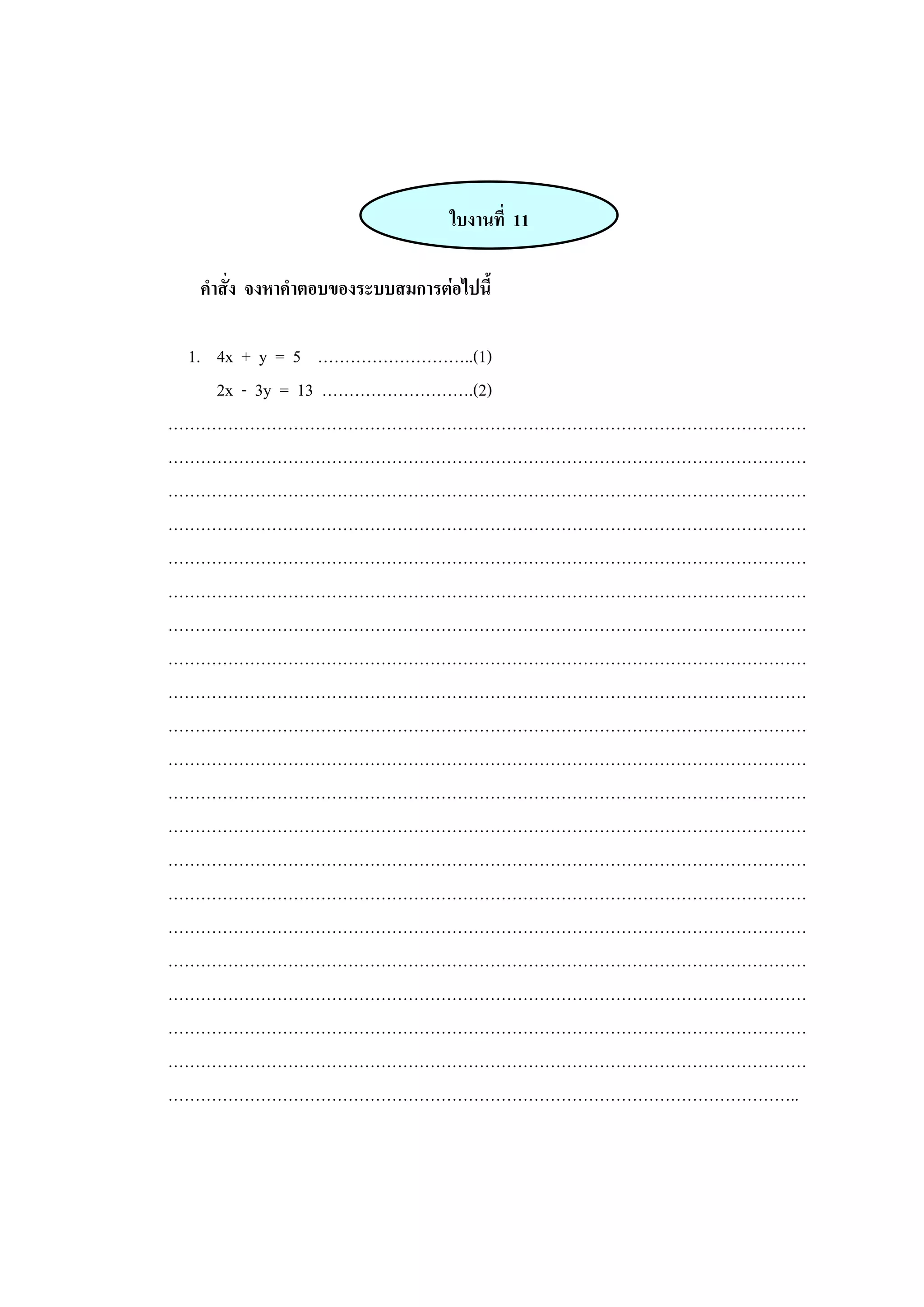 ใบงานที่ 11
คาสั่ง จงหาคาตอบของระบบสมการต่อไปนี้
1. 4x + y = 5 ………………………..(1)
2x - 3y = 13 ……………………….(2)
………………………………………………………………………………………………………
………………………………………………………………………………………………………
………………………………………………………………………………………………………
………………………………………………………………………………………………………
………………………………………………………………………………………………………
………………………………………………………………………………………………………
………………………………………………………………………………………………………
………………………………………………………………………………………………………
………………………………………………………………………………………………………
………………………………………………………………………………………………………
………………………………………………………………………………………………………
………………………………………………………………………………………………………
………………………………………………………………………………………………………
………………………………………………………………………………………………………
………………………………………………………………………………………………………
………………………………………………………………………………………………………
………………………………………………………………………………………………………
………………………………………………………………………………………………………
………………………………………………………………………………………………………
………………………………………………………………………………………………………
……………………………………………………………………………………………………..
 