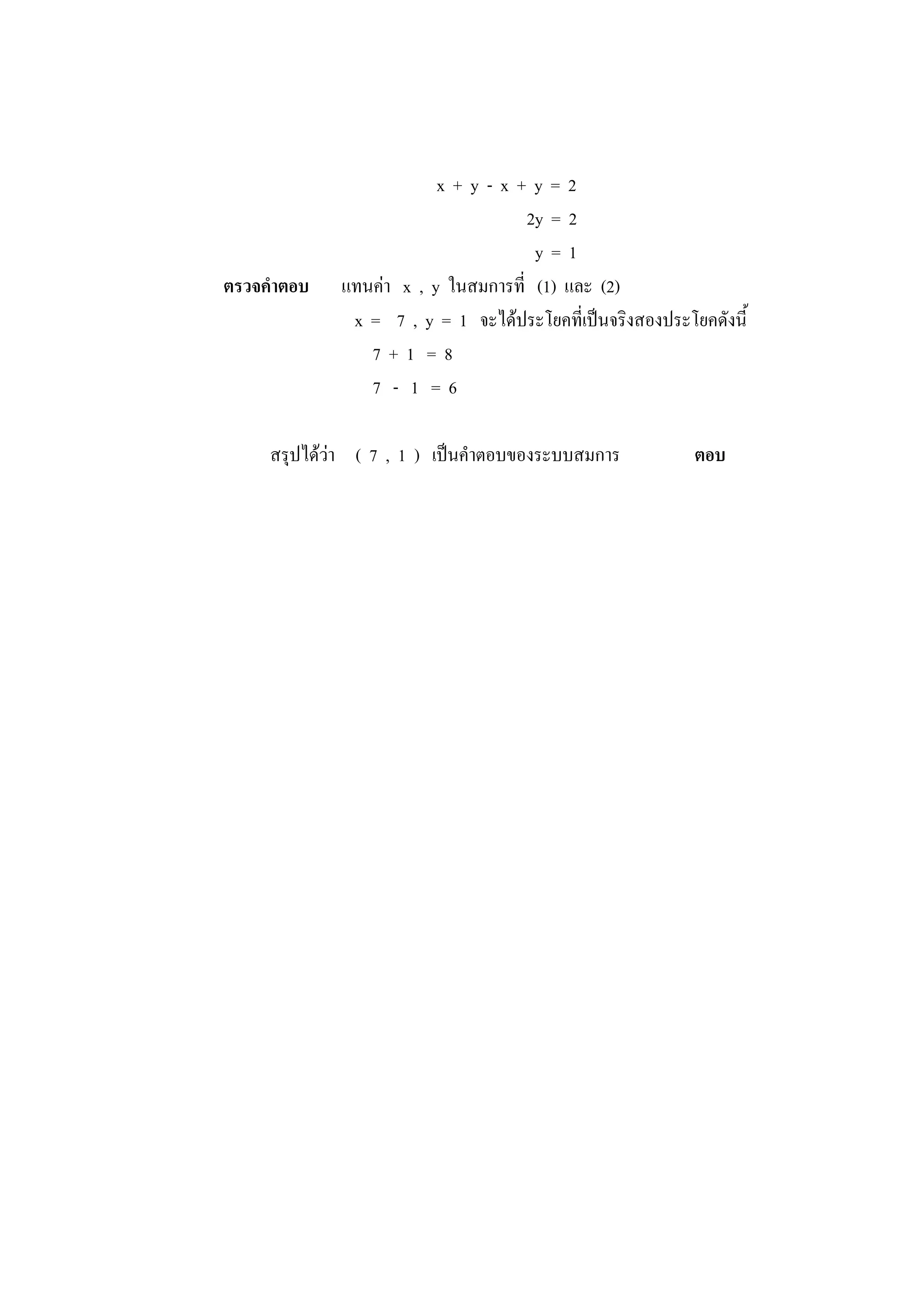 x + y - x + y = 2
2y = 2
y = 1
ตรวจคาตอบ แทนค่า x , y ในสมการที่ (1) และ (2)
x = 7 , y = 1 จะได้ประโยคที่เป็นจริงสองประโยคดังนี้
7 + 1 = 8
7 - 1 = 6
สรุปได้ว่า ( 7 , 1 ) เป็นคาตอบของระบบสมการ ตอบ
 