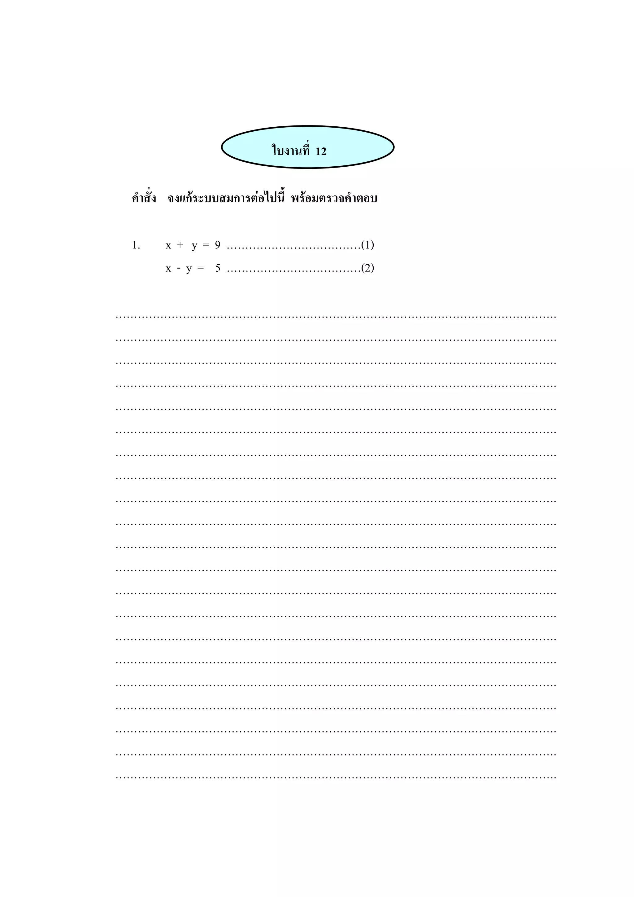 ใบงานที่ 12
คาสั่ง จงแก้ระบบสมการต่อไปนี้ พร้อมตรวจคาตอบ
1. x + y = 9 ………………………………(1)
x - y = 5 ………………………………(2)
……………………………………………………………………………………………………….
……………………………………………………………………………………………………….
……………………………………………………………………………………………………….
……………………………………………………………………………………………………….
……………………………………………………………………………………………………….
……………………………………………………………………………………………………….
……………………………………………………………………………………………………….
……………………………………………………………………………………………………….
……………………………………………………………………………………………………….
……………………………………………………………………………………………………….
……………………………………………………………………………………………………….
……………………………………………………………………………………………………….
……………………………………………………………………………………………………….
……………………………………………………………………………………………………….
……………………………………………………………………………………………………….
……………………………………………………………………………………………………….
……………………………………………………………………………………………………….
……………………………………………………………………………………………………….
……………………………………………………………………………………………………….
……………………………………………………………………………………………………….
……………………………………………………………………………………………………….
 