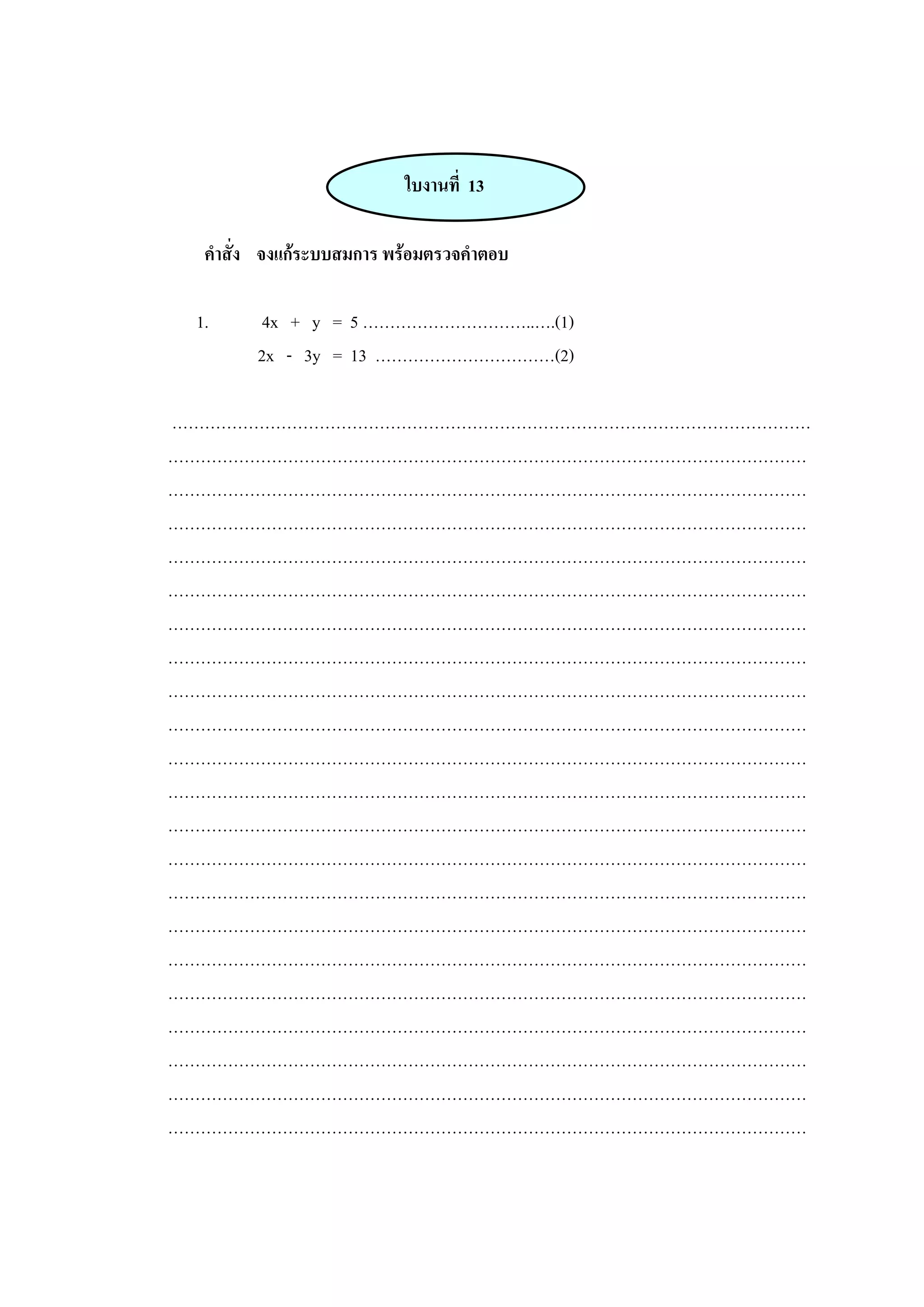 ใบงานที่ 13
คาสั่ง จงแก้ระบบสมการ พร้อมตรวจคาตอบ
1. 4x + y = 5 …………………………..….(1)
2x - 3y = 13 ……………………………(2)
………………………………………………………………………………………………………
………………………………………………………………………………………………………
………………………………………………………………………………………………………
………………………………………………………………………………………………………
………………………………………………………………………………………………………
………………………………………………………………………………………………………
………………………………………………………………………………………………………
………………………………………………………………………………………………………
………………………………………………………………………………………………………
………………………………………………………………………………………………………
………………………………………………………………………………………………………
………………………………………………………………………………………………………
………………………………………………………………………………………………………
………………………………………………………………………………………………………
………………………………………………………………………………………………………
………………………………………………………………………………………………………
………………………………………………………………………………………………………
………………………………………………………………………………………………………
………………………………………………………………………………………………………
………………………………………………………………………………………………………
………………………………………………………………………………………………………
………………………………………………………………………………………………………
 