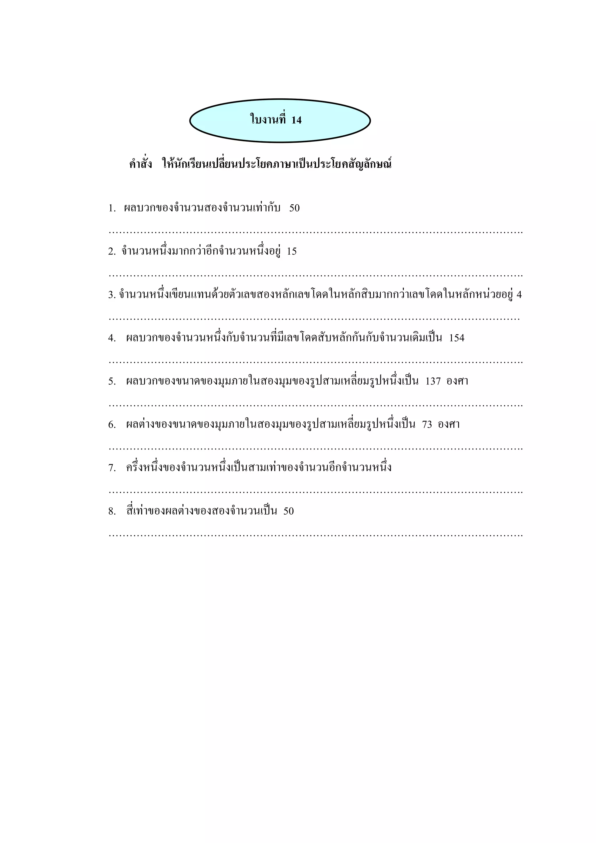 ใบงานที่ 14
คาสั่ง ให้นักเรียนเปลี่ยนประโยคภาษาเป็นประโยคสัญลักษณ์
1. ผลบวกของจานวนสองจานวนเท่ากับ 50
……………………………………………………………………………………………………….
2. จานวนหนึ่งมากกว่าอีกจานวนหนึ่งอยู่ 15
……………………………………………………………………………………………………….
3. จานวนหนึ่งเขียนแทนด้วยตัวเลขสองหลักเลขโดดในหลักสิบมากกว่าเลขโดดในหลักหน่วยอยู่ 4
………………………………………………………………………………………………………
4. ผลบวกของจานวนหนึ่งกับจานวนที่มีเลขโดดสับหลักกันกับจานวนเดิมเป็น 154
……………………………………………………………………………………………………….
5. ผลบวกของขนาดของมุมภายในสองมุมของรูปสามเหลี่ยมรูปหนึ่งเป็น 137 องศา
……………………………………………………………………………………………………….
6. ผลต่างของขนาดของมุมภายในสองมุมของรูปสามเหลี่ยมรูปหนึ่งเป็น 73 องศา
……………………………………………………………………………………………………….
7. ครึ่งหนึ่งของจานวนหนึ่งเป็นสามเท่าของจานวนอีกจานวนหนึ่ง
……………………………………………………………………………………………………….
8. สี่เท่าของผลต่างของสองจานวนเป็น 50
……………………………………………………………………………………………………….
 