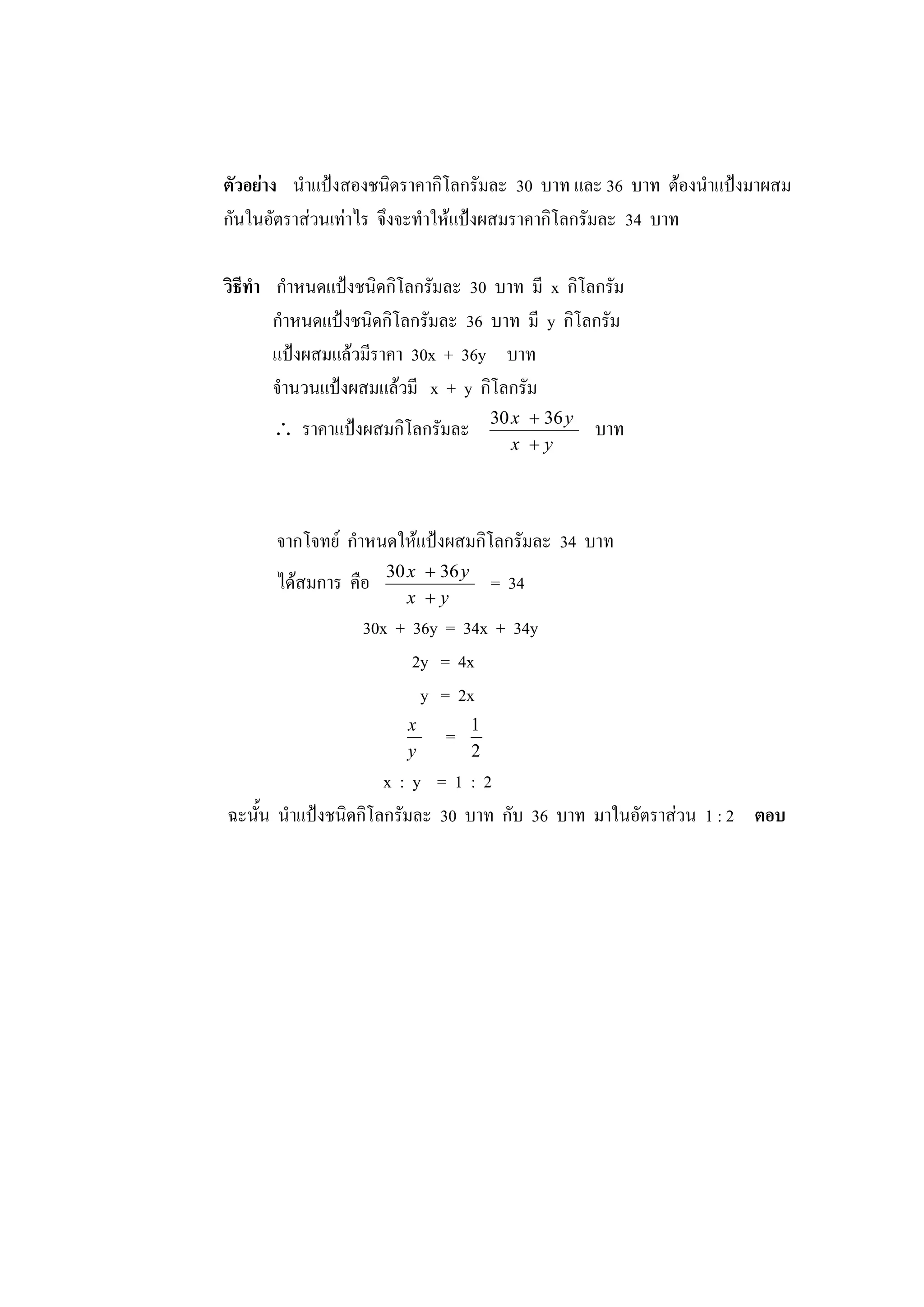 ตัวอย่าง นาแป้งสองชนิดราคากิโลกรัมละ 30 บาท และ 36 บาท ต้องนาแป้งมาผสม
กันในอัตราส่วนเท่าไร จึงจะทาให้แป้งผสมราคากิโลกรัมละ 34 บาท
วิธีทา กาหนดแป้งชนิดกิโลกรัมละ 30 บาท มี x กิโลกรัม
กาหนดแป้งชนิดกิโลกรัมละ 36 บาท มี y กิโลกรัม
แป้งผสมแล้วมีราคา 30x + 36y บาท
จานวนแป้งผสมแล้วมี x + y กิโลกรัม
 ราคาแป้งผสมกิโลกรัมละ
yx
yx

 3630
บาท
จากโจทย์ กาหนดให้แป้งผสมกิโลกรัมละ 34 บาท
ได้สมการ คือ
yx
yx

 3630
= 34
30x + 36y = 34x + 34y
2y = 4x
y = 2x
y
x
=
2
1
x : y = 1 : 2
ฉะนั้น นาแป้งชนิดกิโลกรัมละ 30 บาท กับ 36 บาท มาในอัตราส่วน 1 : 2 ตอบ
 