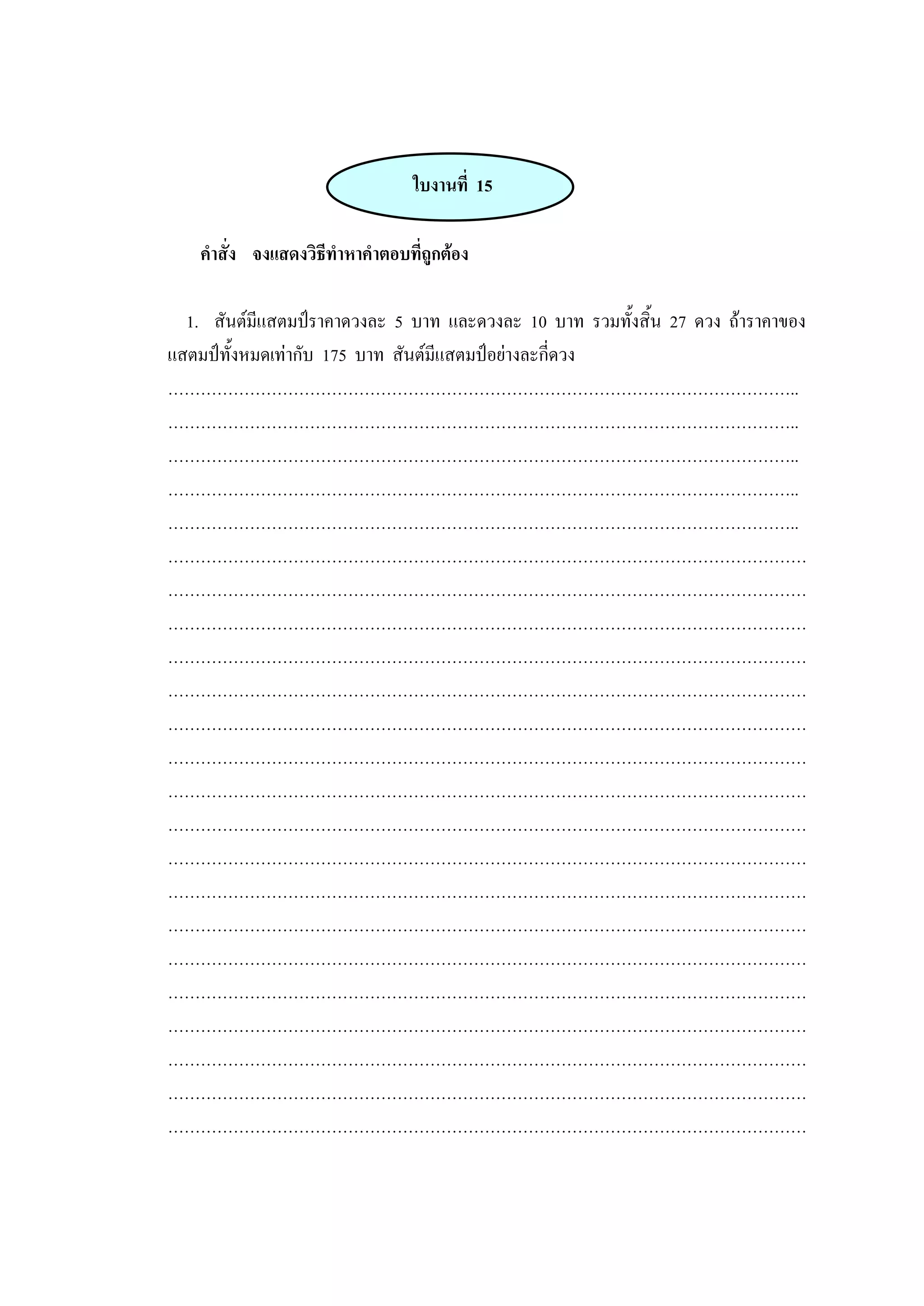 ใบงานที่ 15
คาสั่ง จงแสดงวิธีทาหาคาตอบที่ถูกต้อง
1. สันต์มีแสตมป์ราคาดวงละ 5 บาท และดวงละ 10 บาท รวมทั้งสิ้น 27 ดวง ถ้าราคาของ
แสตมป์ทั้งหมดเท่ากับ 175 บาท สันต์มีแสตมป์อย่างละกี่ดวง
……………………………………………………………………………………………………..
……………………………………………………………………………………………………..
……………………………………………………………………………………………………..
……………………………………………………………………………………………………..
……………………………………………………………………………………………………..
………………………………………………………………………………………………………
………………………………………………………………………………………………………
………………………………………………………………………………………………………
………………………………………………………………………………………………………
………………………………………………………………………………………………………
………………………………………………………………………………………………………
………………………………………………………………………………………………………
………………………………………………………………………………………………………
………………………………………………………………………………………………………
………………………………………………………………………………………………………
………………………………………………………………………………………………………
………………………………………………………………………………………………………
………………………………………………………………………………………………………
………………………………………………………………………………………………………
………………………………………………………………………………………………………
………………………………………………………………………………………………………
………………………………………………………………………………………………………
………………………………………………………………………………………………………
 