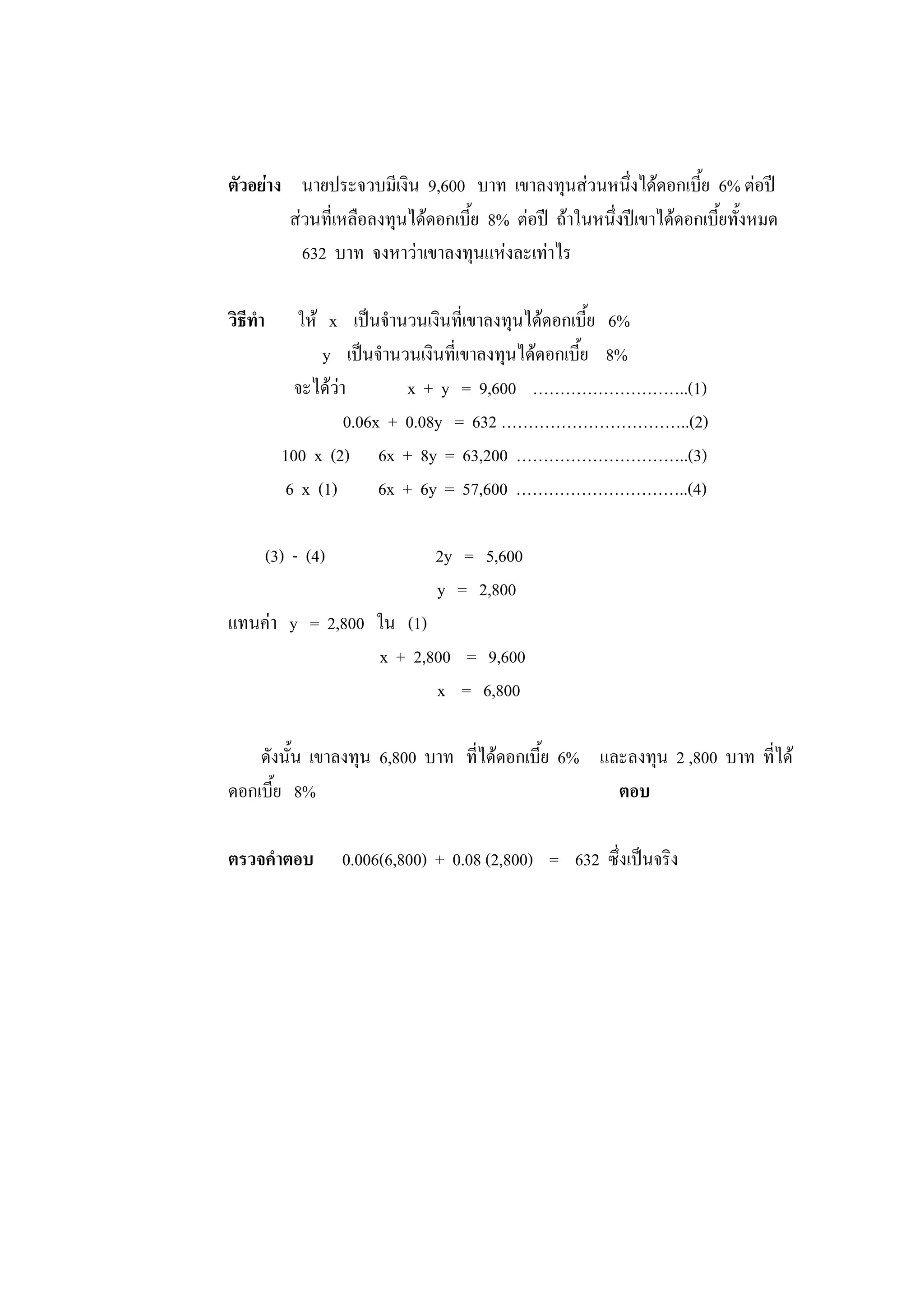 ตัวอย่าง นายประจวบมีเงิน 9,600 บาท เขาลงทุนส่วนหนึ่งได้ดอกเบี้ย 6% ต่อปี
ส่วนที่เหลือลงทุนได้ดอกเบี้ย 8% ต่อปี ถ้าในหนึ่งปีเขาได้ดอกเบี้ยทั้งหมด
632 บาท จงหาว่าเขาลงทุนแห่งละเท่าไร
วิธีทา ให้ x เป็นจานวนเงินที่เขาลงทุนได้ดอกเบี้ย 6%
y เป็นจานวนเงินที่เขาลงทุนได้ดอกเบี้ย 8%
จะได้ว่า x + y = 9,600 ………………………..(1)
0.06x + 0.08y = 632 ……………………………..(2)
100 x (2) 6x + 8y = 63,200 …………………………..(3)
6 x (1) 6x + 6y = 57,600 …………………………..(4)
(3) - (4) 2y = 5,600
y = 2,800
แทนค่า y = 2,800 ใน (1)
x + 2,800 = 9,600
x = 6,800
ดังนั้น เขาลงทุน 6,800 บาท ที่ได้ดอกเบี้ย 6% และลงทุน 2 ,800 บาท ที่ได้
ดอกเบี้ย 8% ตอบ
ตรวจคาตอบ 0.006(6,800) + 0.08 (2,800) = 632 ซึ่งเป็นจริง
 