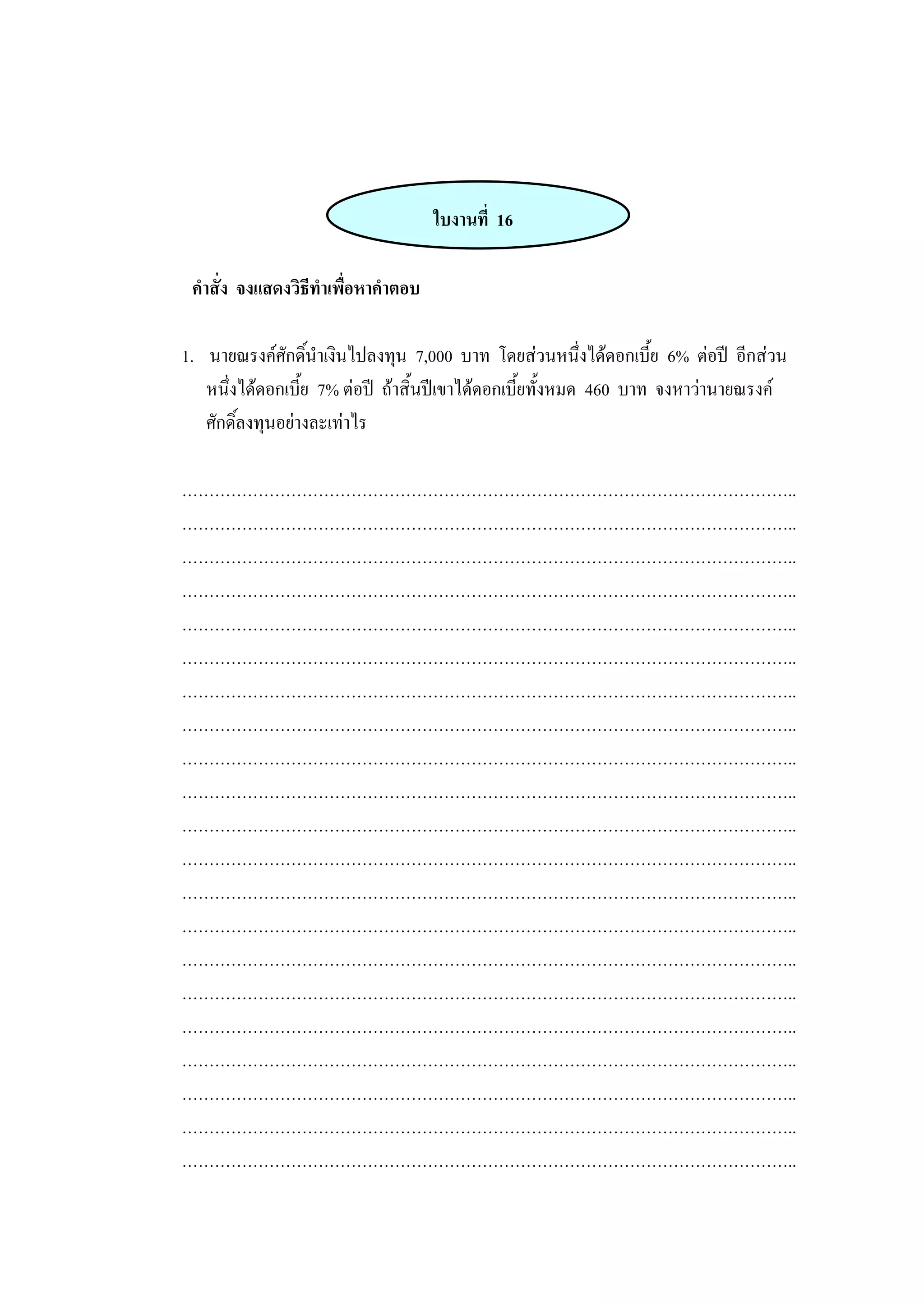 ใบงานที่ 16
คาสั่ง จงแสดงวิธีทาเพื่อหาคาตอบ
1. นายณรงค์ศักดิ์นาเงินไปลงทุน 7,000 บาท โดยส่วนหนึ่งได้ดอกเบี้ย 6% ต่อปี อีกส่วน
หนึ่งได้ดอกเบี้ย 7% ต่อปี ถ้าสิ้นปีเขาได้ดอกเบี้ยทั้งหมด 460 บาท จงหาว่านายณรงค์
ศักดิ์ลงทุนอย่างละเท่าไร
…………………………………………………………………………………………………..
…………………………………………………………………………………………………..
…………………………………………………………………………………………………..
…………………………………………………………………………………………………..
…………………………………………………………………………………………………..
…………………………………………………………………………………………………..
…………………………………………………………………………………………………..
…………………………………………………………………………………………………..
…………………………………………………………………………………………………..
…………………………………………………………………………………………………..
…………………………………………………………………………………………………..
…………………………………………………………………………………………………..
…………………………………………………………………………………………………..
…………………………………………………………………………………………………..
…………………………………………………………………………………………………..
…………………………………………………………………………………………………..
…………………………………………………………………………………………………..
…………………………………………………………………………………………………..
…………………………………………………………………………………………………..
…………………………………………………………………………………………………..
…………………………………………………………………………………………………..
 