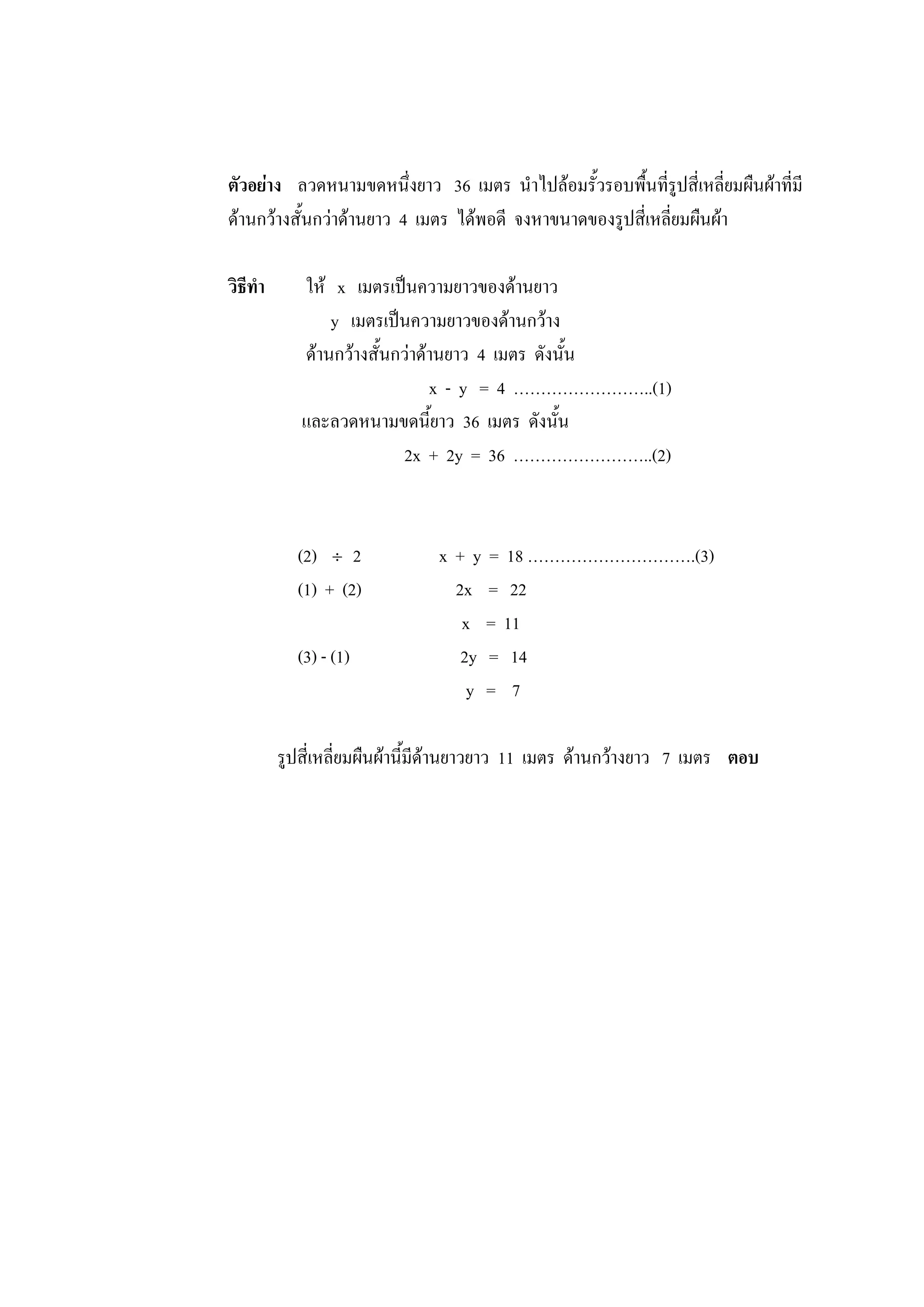 ตัวอย่าง ลวดหนามขดหนึ่งยาว 36 เมตร นาไปล้อมรั้วรอบพื้นที่รูปสี่เหลี่ยมผืนผ้าที่มี
ด้านกว้างสั้นกว่าด้านยาว 4 เมตร ได้พอดี จงหาขนาดของรูปสี่เหลี่ยมผืนผ้า
วิธีทา ให้ x เมตรเป็นความยาวของด้านยาว
y เมตรเป็นความยาวของด้านกว้าง
ด้านกว้างสั้นกว่าด้านยาว 4 เมตร ดังนั้น
x - y = 4 ……………………..(1)
และลวดหนามขดนี้ยาว 36 เมตร ดังนั้น
2x + 2y = 36 ……………………..(2)
(2)  2 x + y = 18 ………………………….(3)
(1) + (2) 2x = 22
x = 11
(3) - (1) 2y = 14
y = 7
รูปสี่เหลี่ยมผืนผ้านี้มีด้านยาวยาว 11 เมตร ด้านกว้างยาว 7 เมตร ตอบ
 