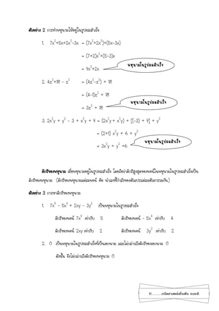 11...................คณิตศาสตร์เพิ่มเติม เทอม2
ตัวอย่าง 2 การทาพหุนามให้อยู่ในรูปผลสาเร็จ
1. 7x2
+5x+2x2
-3x = (7x2
+2x2
)+(5x-3x)
= (7+2)x2
+(5-3)x
= 9x2
+2x
2. 4z2
+18 – z2
= (4z2
-z2
) + 18
= (4-1)z2
+ 18
= 3z2
+ 18
3. 2x2
y + y2
– 3 + x2
y + 9 = (2x2
y + x2
y) + [(-3) + 9] + y2
= (2+1) x2
y + 6 + y2
= 3x2
y + y2
+6
ดีกรีของพหุนาม เมื่อพหุนามอยู่ในรูปผลสาเร็จ โดยถือว่าดีกรีสูงสุดของพจน์ในพหุนามในรูปผลสาเร็จเป็น
ดีกรีของพหุนาม (ดีกรีของพหุนามแต่ละพจน์ คือ นาเลขชี้กาลังของตัวแปรแต่ละตัวมารวมกัน)
ตัวอย่าง 3 การหาดีกรีของพหุนาม
1. 7x5
– 5x4
+ 2xy – 3y2
เป็นพหุนามในรูปผลสาเร็จ
ดีกรีของพจน์ 7x5
เท่ากับ 5 ดีกรีของพจน์ – 5x4
เท่ากับ 4
ดีกรีของพจน์ 2xy เท่ากับ 2 ดีกรีของพจน์ 3y2
เท่ากับ 2
2. 0 เป็นพหุนามในรูปผลสาเร็จที่เป็นเอกนาม และไม่กล่าวถึงดีกรีของเอกนาม 0
ดังนั้น จึงไม่กล่าวถึงดีกรีของพหุนาม 0
พหุนามในรูปผลสาเร็จ
พหุนามในรูปผลสาเร็จ
พหุนามในรูปผลสาเร็จ
 