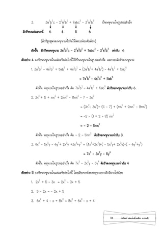 12...................คณิตศาสตร์เพิ่มเติม เทอม2
3. 3a3
b2
c – 22
a2
b2
+ 7abc3
– 33
a3
b3
เป็นพหุนามในรูปผลสาเร็จ
ดีกรีของแต่ละพจน์ 6 4 5 6
(ดีกรีสูงสุดของพหุนามซ้ากันให้ตอบเพียงตัวเดียว)
ดังนั้น ดีกรีของพหุนาม 3a3
b2
c – 22
a2
b2
+ 7abc3
– 33
a3
b3
เท่ากับ 6
ตัวอย่าง 4 จงเขียนพหุนามในแต่ละข้อต่อไปนี้ให้เป็นพหุนามในรูปผลสาเร็จ และบอกดีกรีของพหุนาม
1. 3a3
b2
– 4a2
b2
+ 5ab5
+ 4a3
b2
= (3a3
b2
+ 4a3
b2
) – 4a2
b2
+ 5ab5
= 7a3
b2
– 4a2
b2
+ 5ab5
ดังนั้น พหุนามในรูปผลสาเร็จ คือ 7a3
b2
– 4a2
b2
+ 5ab5
ดีกรีของพหุนามเท่ากับ 6
2. 3n2
+ 5 + mn2
+ 2mn2
- 8mn2
– 7 - 3n2
= (3n2
- 3n2
)+ (5 - 7) + (mn2
+ 2mn2
- 8mn2
)
= -2 – (1 + 2 – 8) mn2
= - 2 – 5mn2
ดังนั้น พหุนามในรูปผลสาเร็จ คือ - 2 – 5mn2
ดีกรีของพหุนามเท่ากับ 3
3. 4x3
– 5x2
y – 6y4
+ 2x2
y +3x3
+y4
= (4x3
+3x3
)+( – 5x2
y+ 2x2
y)+( – 6y4
+y4
)
= 7x3
– 3x2
y – 5y4
ดังนั้น พหุนามในรูปผลสาเร็จ คือ 7x3
– 3x2
y – 5y4
ดีกรีของพหุนามเท่ากับ 4
ตัวอย่าง 5 จงเขียนพหุนามในแต่ละข้อต่อไปนี้ โดยเรียงพจน์ของพหุนามจากดีกรีมากไปน้อย
1. 2x2
+ 5 – 3x = 2x2
– 3x + 5
2. 5 – 2x = - 2x + 5
3. 6x2
+ 4 – x + 8x3
= 8x3
+ 6x2
– x + 4
 
