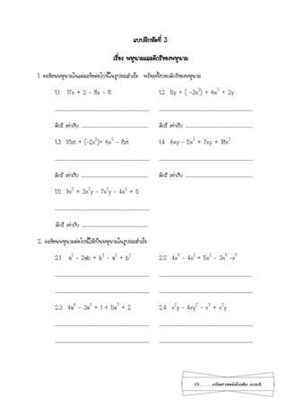 13...................คณิตศาสตร์เพิ่มเติม เทอม2
แบบฝึกหัดที่ 3
เรื่อง พหุนามและดีกรีของพหุนาม
1. จงเขียนพหุนามในแต่ละข้อต่อไปนี้ในรูปผลสาเร็จ พร้อมทั้งบอกดีกรีของพหุนาม
1.1 17x + 2 – 8x – 11 1.2 5y + ( -3x2
) + 6x2
+ 2y
……………………………………………………………………………………. ……………………………………………………………………………………
ดีกรี เท่ากับ …………………………………………………………… ดีกรี เท่ากับ ……………………………………………………………
1.3 10st + (-2x2
)+ 6x2
– 8st 1.4 6xy – 5x3
+ 7xy + 18x3
……………………………………………………………………………………. ……………………………………………………………………………………
ดีกรี เท่ากับ …………………………………………………………… ดีกรี เท่ากับ ……………………………………………………………
1.5 9x2
+ 3x2
y – 7x2
y – 4x2
+ 5
…………………………………………………………………………………….
ดีกรี เท่ากับ ..…………………………………………………………
2. จงเขียนพหุนามต่อไปนี้ให้เป็นพหุนามในรูปผลสาเร็จ
2.1 a2
– 2ab + b2
– a2
+ b2
2.2 4x5
– 4x2
+ 5x2
– 3x5
–x5
……………………………………………………………………………………. ……………………………………………………………………………………
……………………………………………………………………………………. ……………………………………………………………………………………
2.3 4a6
– 3a3
+ 1 + 5a3
+ 2 2.4 x2
y – 4xy2
– x3
+ x2
y
……………………………………………………………………………………. ……………………………………………………………………………………
……………………………………………………………………………………. ……………………………………………………………………………………
 