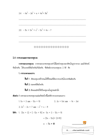 15...................คณิตศาสตร์เพิ่มเติม เทอม2
3.4 - 6a2
– 3a3
+ a + 4a3
+ 8a2
………………………………………………………………………………………………………………………………………………………………………………….
………………………………………………………………………………………………………………………………………………………………………………….
3.5 - 8x + 5x3
+ x2
– 5x3
+ 4x – 7
………………………………………………………………………………………………………………………………………………………………………………….
………………………………………………………………………………………………………………………………………………………………………………….

2.4 การบวกและการลบพหุนาม
การหาผลบวกพหุนาม การหาผลบวกของพหุนามทาได้โดยนาพหุนามมาเขียนในรูปการบวก และถ้ามีพจน์
ที่คล้ายกัน ให้บวกพจน์ที่คล้ายกันเข้าด้วยกัน ซึ่งมีหลักการบวกพหุนาม 2 วิธี คือ
1. การบวกตามแนวราบ
ขั้นที่ 1 เขียนพหุนามที่กาหนดให้ทั้งหมดที่ต้องการบวกกันในบรรทัดเดียวกัน
ขั้นที่ 2 รวมพจน์ที่คล้ายกัน
ขั้นที่ 3 เขียนผลลัพธ์ให้เป็นพหุนามในรูปผลสาเร็จ
ตัวอย่าง 1 จงหาผลบวกของพหุนามแต่ละข้อต่อไปนี้โดยวิธีการบวกตามแนวราบ
1. 5x + 3 และ - 12x + 15 2. 3s + 5st และ - 9s – 3st
3. 2x2
– 3x + 7 และ – x2
+ x – 8
วิธีทา 1. (5x + 3) + (- 12x + 15) = 5x + 3 - 12x + 15
= (5x – 12x)+ (3+15)
= - 7x + 18 .............................
 