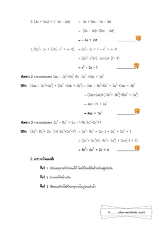 16...................คณิตศาสตร์เพิ่มเติม เทอม2
2. (3s + 5st) + (- 9s – 3st) = 3s + 5st - 9s – 3st
= (3s - 9s)+ (5st – 3st)
= - 6s + 2st .............................
3. (2x2
– 3x + 7)+(– x2
+ x– 8) = 2x2
– 3x + 7 – x2
+ x– 8
= (2x2
– x2
)+(– 3x+x)+ (7– 8)
= x2
– 2x – 1 .............................
ตัวอย่าง 2 จงหาผลบวกของ 2ab – 3b2
+5a2
กับ 2a2
+2ab + 3b2
วิธีทา (2ab – 3b2
+5a2
) + (2a2
+2ab + 3b2
) = 2ab – 3b2
+5a2
+ 2a2
+2ab + 3b2
= (2ab+2ab)+(–3b2
+ 3b2
)+(5a2
+ 2a2
)
= 4ab +0 + 7a2
= 4ab + 7a2
.............................
ตัวอย่าง 3 จงหาผลบวกของ 3c3
– 8c2
+ 2c – 1 กับ 5c3
+2c2
+7
วิธีทา (3c3
– 8c2
+ 2c– 1)+( 5c3
+2c2
+7) = 3c3
– 8c2
+ 2c– 1 + 5c3
+ 2c2
+ 7
= (3c3
+ 5c3
)+(– 8c2
+ 2c2
) + 2c+(–1 + 7)
= 8c3
- 6c2
+ 2c + 6 .............................
2. การบวกในแนวตั้ง
ขั้นที่ 1 เขียนพหุนามที่กาหนดให้ โดยให้พจน์ที่คล้ายกันอยู่ตรงกัน
ขั้นที่ 2 รวมพจน์ที่คล้ายกัน
ขั้นที่ 3 เขียนผลลัพธ์ให้เป็นพหุนามในรูปผลสาเร็จ
 