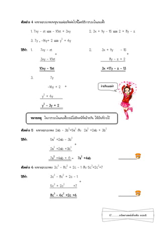 17...................คณิตศาสตร์เพิ่มเติม เทอม2
ตัวอย่าง 4 จงหาผลบวกของพหุนามแต่ละข้อต่อไปนี้โดยวิธีการบวกในแนวตั้ง
1. 7xy - st และ – 10st + 3xy 2. 3x + 9y - 15 และ 2 + 8y - z
3. 7y , -16y+ 2 และ y2
+ 6y
วิธีทา 1. 7xy – st 2. 3x + 9y - 15
3xy – 10st 8y – z + 2
10xy – 11st 3x +17y – z – 13
3. 7y
-16y + 2
y2
+ 6y
y2
– 3y + 2
หมายเหตุ ในการบวกในแนวตั้งกรณีไม่มีพจน์ที่คล้ายกัน ให้เว้นที่ว่างไว้
ตัวอย่าง 5 จงหาผลบวกของ 2ab – 3b2
+5a2
กับ 2a2
+2ab + 3b2
วิธีทา 5a2
+2ab – 3b2
2a2
+2ab +3b2
7a2
+4ab + 0 = 7a2
+4ab ............................
ตัวอย่าง 6 จงหาผลบวกของ 3c3
– 8c2
+ 2c – 1 กับ 5c3
+2c2
+7
วิธีทา 3c3
– 8c2
+ 2c – 1
5c3
+ 2c2
+7
8c3
– 6c2
+2c +6 ............................
+ +
+
+
+
ง่ายจังเลยค่ะ
 