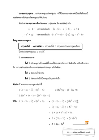 18...................คณิตศาสตร์เพิ่มเติม เทอม2
การหาผลลบพหุนาม การลบของพหุนามด้วยพหุนาม ทาได้โดยการบวกพหุนามที่เป็นตัวตั้งด้วยพจน์
ตรงข้ามของพจน์แต่ละพจน์ของพหุนามที่เป็นตัวลบ
ตัวอย่างการหาพหุนามตรงข้าม (inverse polynomial for addition) เช่น
x – 5 พหุนามตรงข้ามคือ - (x – 5) = -x –(- 5) = -x + 5
- x3
+ 5y พหุนามตรงข้ามคือ -(- x3
+ 5y) = -(-x3
) -5y = x3
- 5y
ข้อสรุปของการลบพหุนาม
พหุนามตัวตั้ง – พหุนามตัวลบ = พหุนามตัวตั้ง + พหุนามตรงข้ามของพหุนามตัวลบ
โดยหลักการลบพหุนามมี 2 วิธี ดังนี้
1. การลบตามแนวราบ
ขั้นที่ 1 เขียนพหุนามที่กาหนดให้ทั้งหมดที่ต้องการลบกันในบรรทัดเดียวกัน แต่ยึดหลักการลบ
คือ การบวกด้วยพจน์ตรงข้ามของพจน์แต่ละพจน์ของพหุนามที่เป็นตัวลบ
ขั้นที่ 2 รวมพจน์ที่คล้ายกัน
ขั้นที่ 3 เขียนผลลัพธ์ให้เป็นพหุนามในรูปผลสาเร็จ
ตัวอย่าง 7 จงหาผลลบของพหุนามต่อไปนี้
1. (3 + 5x + x2
) – (8x2
– 9x) 2. (4z2
+7z - 5) – (9z +1)
3. (5x2
+ 6x - 4) – (3x2
– 12x – 1)
วิธีทา 1. (3 + 5x + x2
) – (8x2
– 9x) = (3 + 5x + x2
) + [-(8x2
– 9x)]
= (3 + 5x + x2
) + (-8x2
+ 9x)
= 3 + 5x + x2
-8x2
+ 9x
= 3 + ( 5x + 9x) + (x2
-8x2
)
= 3 + 14x – 7x2
………………………………..
 