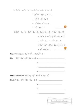 19...................คณิตศาสตร์เพิ่มเติม เทอม2
2. (4z2
+7z - 5) – (9z +1) = (4z2
+7z - 5) + [– (9z +1)]
= (4z2
+7z - 5) + [– 9z -1 ]
= 4z2
+7z - 5 – 9z -1
= 4z2
+(7z – 9z) - 5 -1
= 4z2
– 2z – 6 ………………………………
3. (5x2
+ 6x - 4) – (3x2
– 12x – 1) = (5x2
+ 6x - 4) + [– (3x2
– 12x – 1)]
= (5x2
+ 6x - 4) + [– 3x2
+ 12x + 1 ]
= 5x2
+ 6x - 4 – 3x2
+ 12x + 1
= (5x2
– 3x2
) + (6x + 12x) + (- 4 + 1)
= 2x2
+ 18x – 3 ………………………………
ตัวอย่าง 8 จงหาผลลบของ 5y3
+ 2y2
– y กับ 2y3
+ 3y
วิธีทา (5y3
+ 2y2
– y) - (2y3
+ 3y) = …………………………………………………………………………………………
= …………………………………………………………………………………………
= …………………………………………………………………………………………
= …………………………………………………………………………………………
ตัวอย่าง 9 จงหาผลลบของ 4x2
- 3xy -2y2
กับ 2x2
+ 3xy – 5y2
วิธีทา (4x2
- 3xy -2y2
) - (2x2
+3xy – 5y2
) = …………………………………………………………………………………
= …………………………………………………………………………………
= …………………………………………………………………………………………
= …………………………………………………………………………………………
 
