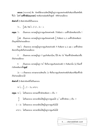 2...................คณิตศาสตร์เพิ่มเติม เทอม2
เอกนาม (monomial) คือ นิพจน์ที่สามารถเขียนให้อยู่ในรูปการคูณของค่าคงตัวกับตัวแปรตั้งแต่หนึ่งตัว
ขึ้นไป โดยที่ เลขชี้กาลัง(exponent) ของตัวแปรแต่ละตัวเป็นศูนย์ หรือจานวนเต็มบวก
ตัวอย่างที่ 2 ตัวอย่างนิพจน์ที่เป็นเอกนาม
7x ,
2
3
ab, 8ab3
c ,0 ,5 , 3x – x
เหตุผล 7x เป็นเอกนาม เพราะอยู่ในรูปการคูณกันของค่าคงตัว 7กับตัวแปร x เลขชี้กาลังของตัวแปรเป็น 1
2
3
ab เป็นเอกนาม เพราะอยู่ในรูปการคูณกันของค่าคงตัว
2
3
กับตัวแปร a, b เลขชี้กาลังของตัวแปร
เป็นทุกตัวเป็นจานวนเต็มบวก
8ab3
c เป็นเอกนาม เพราะอยู่ในรูปการคูณกันของค่าคงตัว 8 กับตัวแปร a, b และ c เลขชี้กาลังของ
ตัวแปรเป็นทุกตัวเป็นจานวนเต็มบวก
0 เป็นเอกนาม เพราะอยู่ในรูป 0 คูณกับตัวแปรใดๆ ก็ได้ เช่น 0a3
ซึ่งเลขชี้กาลังของตัวแปรนั้น
เป็นจานวนเต็มบวก
5 เป็นเอกนาม เพราะอยู่ในรูป 5a0
ซึ่งเป็นการคูณกันของค่าคงตัว 5 กับตัวแปรใด (a) ซึ่งเลขชี้
กาลังของตัวแปรนั้นศูนย์
3x – x เป็นเอกนาม เพราะสามารถเขียนเป็น 2x ซึ่งเป็นการคูณกันของค่าคงตัวกับตัวแปรที่มีเลขชี้กาลัง
เป็นจานวนเต็มบวกได้
ตัวอย่างที่ 3 ตัวอย่างนิพจน์ที่ไม่เป็นเอกนาม
4x-1
y ,
𝑥
𝑦
, 2 – 3x, a+b+c
เหตุผล 4x-1
y ไม่เป็นเอกนาม เพราะเลขชี้กาลังของตัวแปร x เป็น -1
𝑥
𝑦
ไม่เป็นเอกนาม เพราะเปลี่ยนให้อยู่ในรูปการคูณจะได้ xy-1
เลขชี้กาลังของ y เป็น -1
2 – 3x ไม่เป็นเอกนาม เพราะเปลี่ยนให้อยู่ในรูปการคูณกันไม่ได้
a+b+c ไม่เป็นเอกนาม เพราะเปลี่ยนให้อยู่ในรูปการคูณกันไม่ได้
 