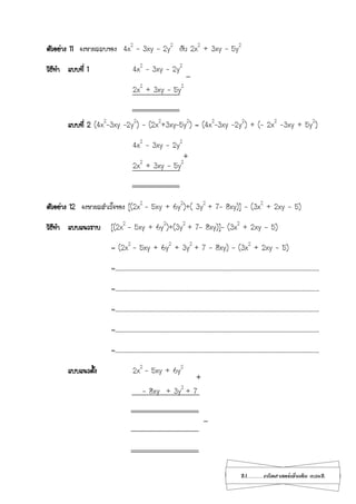 21...................คณิตศาสตร์เพิ่มเติม เทอม2
ตัวอย่าง 11 จงหาผลลบของ 4x2
– 3xy – 2y2
กับ 2x2
+ 3xy – 5y2
วิธีทา แบบที่ 1 4x2
– 3xy – 2y2
2x2
+ 3xy – 5y2
แบบที่ 2 (4x2
–3xy –2y2
) - (2x2
+3xy–5y2
) = (4x2
–3xy –2y2
) + (- 2x2
-3xy + 5y2
)
4x2
– 3xy – 2y2
2x2
+ 3xy – 5y2
ตัวอย่าง 12 จงหาผลสาเร็จของ [(2x2
- 5xy + 6y2
)+( 3y2
+ 7- 8xy)] - (3x2
+ 2xy - 5)
วิธีทา แบบแนวราบ [(2x2
- 5xy + 6y2
)+(3y2
+ 7- 8xy)]- (3x2
+ 2xy - 5)
= (2x2
- 5xy + 6y2
+ 3y2
+ 7 - 8xy) - (3x2
+ 2xy - 5)
=…………………………………………………………………………………………………………………………………………………….
=…………………………………………………………………………………………………………………………………………………….
=…………………………………………………………………………………………………………………………………………………….
=…………………………………………………………………………………………………………………………………………………….
=…………………………………………………………………………………………………………………………………………………….
แบบแนวตั้ง 2x2
- 5xy + 6y2
- 8xy + 3y2
+ 7
_
+
+
_
 