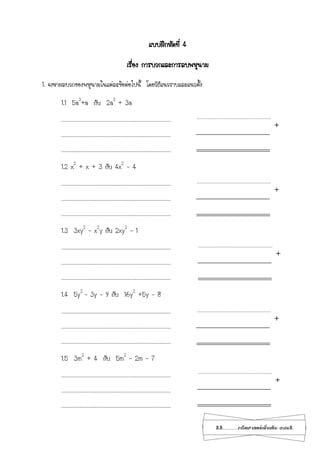 22...................คณิตศาสตร์เพิ่มเติม เทอม2
แบบฝึกหัดที่ 4
เรื่อง การบวกและการลบพหุนาม
1. จงหาผลบวกของพหุนามในแต่ละข้อต่อไปนี้ โดยวิธีแนวราบและแนวตั้ง
1.1 5a3
+a กับ 2a3
+ 3a
………………………………………………………………………………..……………………………………
………………………………………………………………………………..……………………………………
………………………………………………………………………………..……………………………………
1.2 x2
+ x + 3 กับ 4x2
– 4
………………………………………………………………………………..……………………………………
………………………………………………………………………………..……………………………………
………………………………………………………………………………..……………………………………
1.3 3xy2
– x2
y กับ 2xy2
– 1
………………………………………………………………………………..……………………………………
………………………………………………………………………………..……………………………………
………………………………………………………………………………..……………………………………
1.4 5y2
– 3y – 9 กับ 16y2
+5y – 8
………………………………………………………………………………..……………………………………
………………………………………………………………………………..……………………………………
………………………………………………………………………………..……………………………………
1.5 3m2
+ 4 กับ 5m2
– 2m – 7
………………………………………………………………………………..……………………………………
………………………………………………………………………………..……………………………………
………………………………………………………………………………..……………………………………
+
+
+
+
+
 
