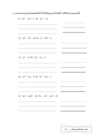 24...................คณิตศาสตร์เพิ่มเติม เทอม2
2. จงหาผลลบของพหุนามในแต่ละข้อต่อไปนี้ โดยใช้พหุนามแรกเป็นตัวตั้ง ทาทั้งวิธีแนวราบและแนวตั้ง
2.1 5m2
– 3m + 2 กับ 4m2
– 7m
…………………………………………………………………………………………………………………………………………
…………………………………………………………………………………………………………………………………………
…………………………………………………………………………………………………………………………………………
2.2 3a2
– 4b2
+ ab กับ a2
– 10b2
– 5
…………………………………………………………………………………………………………………………………………
…………………………………………………………………………………………………………………………………………
…………………………………………………………………………………………………………………………………………
2.3 4y2
– 5y กับ 2y2
+ 3y – 4
…………………………………………………………………………………………………………………………………………
…………………………………………………………………………………………………………………………………………
…………………………………………………………………………………………………………………………………………
2.4 3x2
+ 2xy - 5 กับ 2x2
– 5xy + 7
…………………………………………………………………………………………………………………………………………
…………………………………………………………………………………………………………………………………………
…………………………………………………………………………………………………………………………………………
2.5 4a4
+ 3a2
b2
– 2b4
กับ - 5a4
– a2
b2
+ b4
…………………………………………………………………………………………………………………………………………
…………………………………………………………………………………………………………………………………………
…………………………………………………………………………………………………………………………………………
 