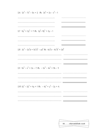 25...................คณิตศาสตร์เพิ่มเติม เทอม2
2.6 2x3
– 7x2
– 5x + 2 กับ 3x2
+ 2x – x3
– 1
…………………………………………………………………………………………………………………………………………
…………………………………………………………………………………………………………………………………………
…………………………………………………………………………………………………………………………………………
2.7 5y3
+ 2y2
+ 7 กับ 3y3
- 8y2
+ 2y – 1
…………………………………………………………………………………………………………………………………………
…………………………………………………………………………………………………………………………………………
…………………………………………………………………………………………………………………………………………
2.8 3c4
– 2c3
d + 5c2
d2
– cd3
กับ 6c3
d – 4c2
d2
+ 3d4
…………………………………………………………………………………………………………………………………….……………………………
…………………………………………………………………………………………………………………………………….……………………………
…………………………………………………………………………………………………………………………………….……………………………
2.9 5x2
– x3
+ 2x – 7 กับ - 2x3
– 4x2
+ 8x – 9
…………………………………………………………………………………………………………………………………….……………………………
…………………………………………………………………………………………………………………………………….……………………………
…………………………………………………………………………………………………………………………………….……………………………
2.10 3y3
– 2y2
+ 4y + 1 กับ - 4y3
+ y2
– 2y + 6
…………………………………………………………………………………………………………………………………….……………………………
…………………………………………………………………………………………………………………………………….……………………………
…………………………………………………………………………………………………………………………………….……………………………
 
