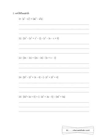 26...................คณิตศาสตร์เพิ่มเติม เทอม2
3. จงทาให้เป็นผลสาเร็จ
3.1 (a3
– b3
) + (ab2
– a2
b)
…………………………………………………………………………………………………………………………………………………………………………………………………………………………………………………………
…………………………………………………………………………………………………………………………………………………………………………………………………………………………………………………………
…………………………………………………………………………………………………………………………………………………………………………………………………………………………………………………………
3.2 (3x4
– 2x3
+ x2
– 3) – (x3
– 3x – x + 5)
…………………………………………………………………………………………………………………………………………………………………………………………………………………………………………………………
…………………………………………………………………………………………………………………………………………………………………………………………………………………………………………………………
…………………………………………………………………………………………………………………………………………………………………………………………………………………………………………………………
3.3 (3m - 2n) + (2m – 3n) – (m + n – 3)
…………………………………………………………………………………………………………………………………………………………………………………………………………………………………………………………
…………………………………………………………………………………………………………………………………………………………………………………………………………………………………………………………
…………………………………………………………………………………………………………………………………………………………………………………………………………………………………………………………
3.4 (5t4
– 2t3
+ 3t – 4) – (- 2t3
+ 3t2
+ 4)
…………………………………………………………………………………………………………………………………………………………………………………………………………………………………………………………
…………………………………………………………………………………………………………………………………………………………………………………………………………………………………………………………
…………………………………………………………………………………………………………………………………………………………………………………………………………………………………………………………
3.5 (5a2
+ 2a + 5) + (- 2a2
+ 3a - 5) - (4a2
+ 5a)
…………………………………………………………………………………………………………………………………………………………………………………………………………………………………………………………
…………………………………………………………………………………………………………………………………………………………………………………………………………………………………………………………
…………………………………………………………………………………………………………………………………………………………………………………………………………………………………………………………
 