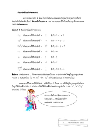 3...................คณิตศาสตร์เพิ่มเติม เทอม2
สัมประสิทธิ์และดีกรีของเอกนาม
เอกนามประกอบด้วย 2 ส่วน คือส่วนที่เป็นค่าคงตัวและส่วนที่อยู่ในรูปการคูณกันของตัวแปร
โดยส่วนที่เป็นค่าคงตัว เรียกว่า สัมประสิทธิ์ของเอกนาม และ ผลบวกของเลขชี้กาลังของตัวแปรทุกตัวในเอกนามจะ
เรียกว่า ดีกรีของเอกนาม
ตัวอย่างที่ 4 สัมประสิทธิ์และดีกรีของเอกนาม
2xy เป็นเอกนามที่มีสัมประสิทธิ์ = 2 ดีกรี = 1 + 1 = 2
-xy2
เป็นเอกนามที่มีสัมประสิทธิ์ = -1 ดีกรี = 1 + 2 = 3
23
a3
b4
เป็นเอกนามที่มีสัมประสิทธิ์ = 23
ดีกรี = 3 + 4 = 7
-8 เป็นเอกนามที่มีสัมประสิทธิ์ = -8 ดีกรี = 0
x เป็นเอกนามที่มีสัมประสิทธิ์ = 1 ดีกรี = 1
-a เป็นเอกนามที่มีสัมประสิทธิ์ = -1 ดีกรี = 1
𝑥𝑦 𝑧2
3
เป็นเอกนามที่มีสัมประสิทธิ์ =
1
3
ดีกรี = 1+1+2 = 4
ข้อสังเกต สาหรับเอกนาม 0 ไม่สามารถบอกดีกรีที่แน่นอนได้เพราะ 0 สามารถเขียนให้อยู่ในรูปการคูณกันของ
ค่าคงตัว 0 กับตัวแปรใดๆ ก็ได้ เช่น 0x3
หรือ 0y4
ดังนั้นดีกรีของเอกนาม 0 จึงกาหนดไม่ได้
และเอกนามที่เป็นค่าคงตัวที่ไม่ใช่ศูนย์ จะมีดีกรีเป็น 0 ทั้งหมด เพราะจัดให้อยู่ในรูปการคูณกับตัวแปร
ใดๆ ก็ได้ที่มีเลขชี้กาลังเป็น 0 หรือตัวแปรกี่ตัวก็ได้ที่มีเลขชี้กาลังของตัวแปรทุกตัวเป็น 0 เช่น 3x0
, 3a0
b0
,3y0
มีค่าเท่ากับ 3 ทั้งหมด
ก่อนนอนนักเรียนอย่าลืมทบทวนเอกนาม
อีกรอบนะค่ะ ... หรือไม่เรามาเริ่มทา
แบบฝึกหัดที่ 1 กันดีกว่านะค่ะ
 
