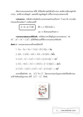 6...................คณิตศาสตร์เพิ่มเติม เทอม2
เนื่องจากว่าเอกนามแทนจานวน ดังนั้น จึงใช้สมบัติการสลับที่สาหรับการบวก สมบัติการเปลี่ยนหมู่สาหรับ
การบวก สมบัติการบวกด้วยศูนย์ และสมบัติการคูณด้วยศูนย์ มาใช้ในการหาผลบวกของเอกนามได้
การลบเอกนาม อาศัยหลักการเช่นเดียวกับการลบจานวนสองจานวนที่กล่าวว่า “การลบ คือ การบวกด้วย
จานวนตรงข้ามของตัวลบ” ตามข้อตกลงดังนี้
a – b = a + (-b) เมื่อ a , b เป็นจานวนใด ๆ
และ -b เป็นจานวนตรงข้ามของ b
การลบเอกนามสองเอกนามที่คล้ายกัน เราจึงเขียนการลบให้อยู่ในรูปการบวกของเอกนาม เช่น
4a5
– 3a5
= 4a5
+ (–3a5
) แล้วจึงใช้หลักเกณฑ์ที่ได้จากการบวกเอกนามที่คล้ายกัน
ตัวอย่าง 4 จงหาผลลบของเอกนามที่กาหนดให้ต่อไปนี้
1. 5xy – 2xy = 5xy + (-2xy) = [5+(-2)]xy = 3xy
2. 6a2
b – (-3a2
b) = 6a2
b + 3a2
b = (6+3)a2
b = 9a2
b
3. (-2x2
) – 4x2
= (-2x2
) + (-4x2
) = [(-2)+(-4)]x2
= -6x2
4. 7m2
n – 10m2
n = 7m2
n + (–10m2
n) = [7 +(-10)]m2
n = -3m2
n
5. (-7st2
) – (-2st2
) = (-7st2
) + 2st2
= [(-7)+2]st2
= - 5st2
เอกนามที่ไม่คล้ายกัน เช่น 3x2
y4
กับ x3
y3
ไม่สามารถหาผลลบในรูปเอกนามโดยใช้สมบัติการแจก
แจงได้ จึงเขียนผลในรูปการลบ ดังนี้ 3x2
y4
- x3
y3
เป็นต้น
 