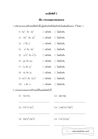7...................คณิตศาสตร์เพิ่มเติม เทอม2
แบบฝึกหัดที่ 2
เรื่อง การบวกและการลบเอกนาม
1. จงพิจารณาเอกนามที่กาหนดให้ต่อไปนี้ว่าคูใดคล้ายกันหรือไม่คล้ายกันโดยเติมเครื่องหมาย ในช่อง 
1.1 5w2
กับ 2w2
 คล้ายกัน  ไม่คล้ายกัน
1.2 -19y5
กับ -5y5
 คล้ายกัน  ไม่คล้ายกัน
1.3 x3
กับ y3
 คล้ายกัน  ไม่คล้ายกัน
1.4 -a2
กับ -4a2
 คล้ายกัน  ไม่คล้ายกัน
1.5 xy2
z3
กับ x3
y2
z  คล้ายกัน  ไม่คล้ายกัน
1.6 xyz กับ xzy  คล้ายกัน  ไม่คล้ายกัน
1.7 x2
y กับ xy2
 คล้ายกัน  ไม่คล้ายกัน
1.8 -4u กับ 3u  คล้ายกัน  ไม่คล้ายกัน
1.9 -5x3
y2
กับ -5x2
y3
 คล้ายกัน  ไม่คล้ายกัน
1.10 x กับ –x  คล้ายกัน  ไม่คล้ายกัน
2. จงหาผลบวกของเอกนามที่กาหนดให้ในแต่ละข้อต่อไปนี้
2.1 -12x+13x 2.2 3ab+5ab
………………………………………………………………………………… …………………………………………………………………………………
2.3 17m2
+(-3m2
) 2.4 (-3ab4
)+(-17ab4
)
………………………………………………………………………………… …………………………………………………………………………………
2.5 25p2
q4
+6p2
q4
2.6 (-5x2
y)+3yx2
………………………………………………………………………………… …………………………………………………………………………………
 