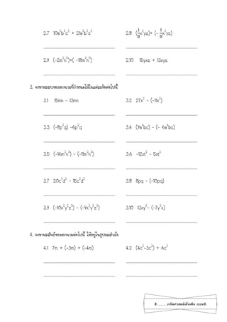 8...................คณิตศาสตร์เพิ่มเติม เทอม2
2.7 10a2
b2
c2
+ 21a2
b2
c2
2.8 (
1
8
x2
yz)+ (-
1
8
x2
yz)
………………………………………………………………………………… …………………………………………………………………………………
2.9 (-2m2
n5
)+( -18m2
n5
) 2.10 15yxz + 13xyz
………………………………………………………………………………… …………………………………………………………………………………
3. จงหาผลลบของเอกนามที่กาหนดให้ในแต่ละข้อต่อไปนี้
3.1 15mn – 13mn 3.2 27x2
– (-11x2
)
………………………………………………………………………………… …………………………………………………………………………………
3.3 (-8p2
q) -6p2
q 3.4 (9a4
bc) – (- 6a4
bc)
………………………………………………………………………………… …………………………………………………………………………………
3.5 (-16m2
n3
) – (-11m2
n3
) 3.6 -12st2
– 5st2
………………………………………………………………………………… …………………………………………………………………………………
3.7 20c2
d2
– 15c2
d2
3.8 8pq – (-10pq)
………………………………………………………………………………… …………………………………………………………………………………
3.9 (-10x2
y2
z2
) - (-9x2
y2
z2
) 3.10 13xy2
- (-7y2
x)
………………………………………………………………………………… …………………………………………………………………………………
4. จงหาผลลัพธ์ของเอกนามต่อไปนี้ ให้อยู่ในรูปผลสาเร็จ
4.1 7m + (-3m) + (-4m) 4.2 (4c2
-3c2
) + 6c2
………………………………………………………………………………… …………………………………………………………………………………
………………………………………………………………………………… …………………………………………………………………………………
 
