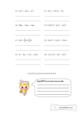 9...................คณิตศาสตร์เพิ่มเติม เทอม2
4.3 9xy3
z - 4xy3
z - xy3
z 4.4 12x2
y + (-8x2
y) - 4x2
y
………………………………………………………………………………… …………………………………………………………………………………
………………………………………………………………………………… …………………………………………………………………………………
4.5 18abc – 13abc + 2abc 4.6 (-10p2
q3
) + 2p2
q3
- 6p2
q3
………………………………………………………………………………… …………………………………………………………………………………
………………………………………………………………………………… …………………………………………………………………………………
4.7 5a3
b +
4
3
a3
b+
5
3
a3
b 4.8 1.5xy3
z + 3.3xy3
z – 2.2xy3
z
………………………………………………………………………………… …………………………………………………………………………………
………………………………………………………………………………… …………………………………………………………………………………
4.9 5x + 3xz + (-7x) – (-3xz) 4.10 (4y2
+7y2
) – (6y2
– 20y2
)
………………………………………………………………………………… …………………………………………………………………………………
………………………………………………………………………………… …………………………………………………………………………………

ข้อสรุปที่ได้ ในการบวกและการลบเอกนามคือ
.......................................................................................
.......................................................................................
.......................................................................................
.......................................................................................
 